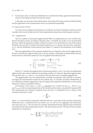 Processes 2019, 7, 535
• For dynamic units: use the input distribution to calculate the holdup, apply the transformation
matrix to the holdup, and then calculate the output.
In the latter case, because of time discretization, the mixing of the input material with the holdup
and the application of the transformation matrix are performed sequentially.
3.3. Implementation of Units
To verify and investigate the proposed new methods, the Dyssol simulation system has been
extended with several models that have been implemented using the provided program interfaces.
3.3.1. Agglomerator
The new method of solving the agglomeration PBE was implemented as a new model of the
Dyssol simulation system according to Equation (29). To simplify the model, it was assumed that
the mass within the apparatus remains constant and there is no classiﬁcation by size at the output.
Therefore, the mass ﬂow of material leaving the apparatus
.
mout(t) equals to the mass ﬂow entering it
.
min(t), and the distribution of the material at the output Y(t) equals to the distribution in the holdup
H(t).
Since the applicability of the proposed method does not depend on the chosen agglomeration
kernel, to describe the agglomeration rate in all case studies, a frequently used physically relevant
kernel based on a Brownian motion [55,56] was applied in the following from:
β(x, x) = β0β∗

x
1
3 + x 1
3

x− 1
3 + x− 1
3

,
β∗ =
⎧
⎪
⎪
⎪
⎪
⎨
⎪
⎪
⎪
⎪
⎩
1, x + x ≤ xa,min
1 −
(x+x)−xa,min
xa,max−xa,min
, xa,min  x + x  xa,max
0, x + x ≥ xa,max
.
(57)
Here β(x, x) denotes the agglomeration rate between particles x and x; β0 is the size-independent
agglomeration rate constant, dependent on operating conditions; β∗ is the size- dependent agglomeration
rate constant; and xa,min and xa,max are minimum and maximum sizes of resulting agglomerates.
The agglomerator unit was implemented according to Equations (28) and (29) to calculate
and apply the transformation matrix for the particles size. To consider secondary distributions, it
was extended to perform aggregation with averaging of the properties distributed over the second
dimension, which is calculated as follows.
Let particles of two sizes xsrc1 and xsrc2 aggregate into a particle of size xdst. Then Tsrc1,dst
and Tsrc2,dst are the corresponding entries of the transformation matrix, calculated by Equation (28).
The summarized mass fraction of particles from size-class i is distributed over L2 classes of the
secondary dimension, so that
ci =
L2

j=1
ci,j, (58)
where ci,j is a mass fraction of granular material with size xi and value of the secondary dimension
falling into class j. If particles from two classes (src1, j1) and (src2, j2) aggregate, the result lands
into some class (dst, j). The size-class dst is directly determined from the agglomeration mechanism
and obtained from the transformation matrix. The mass fraction of each j–th class of the secondary
distribution is calculated as
cdst,j =
L2

j1=1
L2

j2=1
(csrc1,j1Tsrc1,dst)· csrc2,j2·Tsrc2,dst
S2
k=1
csrc2,k·Tsrc2,dst
(59)
140
 