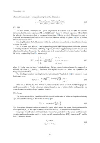 Processes 2019, 7, 535
whereas the class index j for equidistant grid can be obtained as
j =
j1·csrc1,j1·Tsrc1,dst + j2·csrc2,j2·Tsrc2,dst
csrc1,j1·Tsrc1,dst + csrc2,j2·Tsrc2,dst
. (60)
3.3.2. Mill
The mill model, developed in Dyssol, implements Equations (47) and (48) to calculate
transformation laws and Equations (52) and (55) to apply them. To calculate Equations (41) and (43),
the adaptive Simpson’s method of numerical integration [57] was applied. The criterion used to
determine when to terminate interval subdivision was chosen according to Lyness [58], and its desired
tolerance was set to 10−15.
For simpliﬁcation, the holdup mass within the unit stays constant and no classiﬁcation by size
occurs at the outlet.
As can be seen from Section 2.3, the proposed approach does not depend on the chosen selection
or breakage functions. Therefore, for testing purposes, the following physically relevant models were
taken from literature. To describe the selection rate in all case studies, the selection function based on
the model proposed by King [59] was applied:
S(x) = s0·
⎧
⎪
⎪
⎪
⎪
⎪
⎨
⎪
⎪
⎪
⎪
⎪
⎩
0, x ≤ xb,min
1 −

xb,max −x
xb,max −xb,min
n
, xb,min  x  xb,max
1, x ≥ xb,max
, (61)
where S(x) is the mass fraction of particles of size x that are crushed; s0 introduces a size-independent
selection rate factor; xb,min and xb,max are critical sizes of particles; and n is a power law exponent of the
King’s selection function.
The breakage function was implemented according to Vogel et al. [60] in a number-based
distributed form:
B(x, y) =
⎧
⎪
⎪
⎨
⎪
⎪
⎩
0.5
q
y
x
y
q−2

1 + tanh

y−y
y

, y ≥ x
0, y  x
. (62)
Here B(x, y) denotes the mass fraction of particles with the size of y, which after breakage get the
size less or equal to x; y is the minimum fragment size that can be achieved after milling; and q is a
power law exponent of the Vogel breakage function.
3.3.3. Screen
The screen apparatus is a steady-state unit, which is described in terms of the grade eﬃciency
G(x), calculated according to the model of Plitt [61] as
G(x) = 1 − exp

−0.693

x
xcut
α
. (63)
G(x) determines the mass fraction of material of size x, which leaves the screen through an outlet for
coarse particles; xcut is the cut size of the classiﬁcation model; α is the separation sharpness.
For proper consideration of the distributed parameters, each deck of the screen unit formulates
two diagonal transformation matrices for the particle size distribution (PSD): for coarse (Tc) and for
ﬁnes (Tf ) output, so that
Tc
i,i = G(xi)
T
f
i,i
= 1 − G(xi).
(64)
141
 