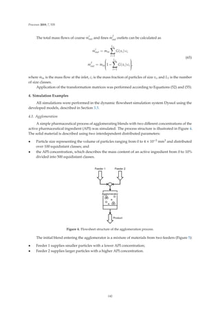 Processes 2019, 7, 535
The total mass ﬂows of coarse
.
m
c
out and ﬁnes
.
m
f
out outlets can be calculated as
.
m
c
out =
.
min
L1

i=1
G(xi)·ci
.
m
f
out =
.
min
⎛
⎜
⎜
⎜
⎜
⎜
⎝1 −
L1

i=1
G(xi)·ci
⎞
⎟
⎟
⎟
⎟
⎟
⎠,
(65)
where
.
min is the mass ﬂow at the inlet, ci is the mass fraction of particles of size xi, and L1 is the number
of size classes.
Application of the transformation matrices was performed according to Equations (52) and (55).
4. Simulation Examples
All simulations were performed in the dynamic ﬂowsheet simulation system Dyssol using the
developed models, described in Section 3.3.
4.1. Agglomeration
A simple pharmaceutical process of agglomerating blends with two diﬀerent concentrations of the
active pharmaceutical ingredient (API) was simulated. The process structure is illustrated in Figure 4.
The solid material is described using two interdependent distributed parameters:
• Particle size representing the volume of particles ranging from 0 to 4 × 10−3 mm3 and distributed
over 100 equidistant classes; and
• the API concentration, which describes the mass content of an active ingredient from 0 to 10%
divided into 500 equidistant classes.
Figure 4. Flowsheet structure of the agglomeration process.
The initial blend entering the agglomerator is a mixture of materials from two feeders (Figure 5):
• Feeder 1 supplies smaller particles with a lower API concentration;
• Feeder 2 supplies larger particles with a higher API concentration.
142
 