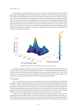 Processes 2019, 7, 535
The ﬂowsheet was simulated until a steady state was reached, which occurred after 40 min of the
process time. The distribution of the product is shown in Figure 14. There are two peaks for particles
with a higher API concentration. One is mainly due to the presence of the source blend from feeder
2 (its coarse part obtained after the sieving), mixed with new particles formed in agglomerator and
mill. The second peak is the result of agglomeration of particles with the same high API concentration
with each other. For a low API content, only one peak is observed, since all smaller fractions (from
agglomeration of the primary material from feeder 1 and milling results) were cut oﬀ by the screen
unit. At the same time, a mixture of two initial blends, formed as a result of the agglomeration of
materials with diﬀerent API content, is present in a signiﬁcant amount, but does not dominate the
material with initial concentrations.
Figure 14. Distribution of the material in the product at steady-state.
In general, using the description of granular materials with multidimensional distributions and
units developed on the basis of transformation matrices, it is possible to perform simulations of
complex processes involving materials distributed over a large number of dimensions. Thus, in this
example, it is possible to assess the homogeneity of the material that appears at the output of the
simulated process, since this parameter is crucial in pharmaceutical production.
5. Conclusions
The use of transformation matrices is a prerequisite for working with multidimensional distributed
parameters of solids. This approach allows for proper handling of all parameters of granular materials,
even those which are not directly handled by the model. Consequently, the number of distributed
parameters in the model and in its environment may not match. At the same time, the development of
each individual model becomes more complicated due to the fact that in contrast to the traditional
approach, when the output distribution is explicitly calculated and set to the outlet, it is required to
derive the laws of material transformation between inputs and outputs for each time step.
In this article, the applicability of transformation matrices to the description of processes of
agglomeration and crushing, which are usually formulated by the population balance equations, was
shown. The proposed new methods allow for extracting information about the transformation laws
from PBEs and calculating the transformation matrices on that basis. The approach uses the ﬁnite
150
 
