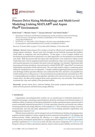 processes
Article
Process Drive Sizing Methodology and Multi-Level
Modeling Linking MATLAB® and Aspen
Plus® Environment
Patrik Furda 1,*, Miroslav Variny 1,*, Zuzana Labovská 1 and Tomáš Cibulka 2
1 Department of Chemical and Biochemical Engineering, Faculty of Chemical and Food Technology,
Slovak University of Technology in Bratislava, Radlinského 9, 812 37 Bratislava, Slovakia;
zuzana.labovska@stuba.sk
2 SLOVNAFT, a.s., Vlčie hrdlo 1, 824 12 Bratislava, Slovakia; tomas.cibulka@slovnaft.sk
* Correspondence: patrik.furda@stuba.sk (P.F.); miroslav.variny@stuba.sk (M.V.)
Received: 27 October 2020; Accepted: 17 November 2020; Published: 19 November 2020
Abstract: Optimal steam process drive sizing is crucial for eﬃcient and sustainable operation of
energy-intense industries. Recent years have brought several methods assessing this problem,
which diﬀer in complexity and user-friendliness. In this paper, a novel complex method was
developed and presented and its superiority over other approaches was documented on an industrial
case study. Both the process-side and steam-side characteristics were analyzed to obtain correct
model input data: Driven equipment performance and eﬃciency maps were considered, oﬀ-design
and seasonal operation was studied, and steam network topology was included. Operational data
processing and sizing calculations were performed in a linked MATLAB®–Aspen Plus® environment,
exploiting the strong sides of both software tools. The case study aimed to replace a condensing steam
turbine by a backpressure one, revealing that: 1. Simpler methods neglecting frictional pressure losses
and oﬀ-design turbine operation eﬃciency loss undersized the drive and led to unacceptable loss
of deliverable power to the process; 2. the associated process production loss amounted up to 20%;
3. existing bottlenecks in reﬁnery steam pipelines operation were removed; however, new ones were
created; and 4. the eﬀect on the marginal steam source operation may vary seasonally. These ﬁndings
accentuate the value and viability of the presented method.
Keywords: process steam drive; software linking; heat pump; propane–propylene separation;
steam network; pressure and heat losses; energy eﬃciency
1. Introduction
Cogeneration and polygeneration systems are an essential part of industrial production of
materials and energies, consuming or generating heat, electricity, mechanical, and chemical energy [1,2].
Ambitious eﬀorts of national and European institutions to reduce greenhouse gases emissions and to
ensure sustainable industrial production [3–9] at the same time cannot be successfully met without
increasing material and energy eﬃciency of the industry [10–13] by simultaneous energy, economic,
environmental, and risk and safety optimization [14–16] of existing industrial cogeneration and
polygeneration systems [17,18].
Eﬃcient steam production, and its transport and use for both process heating and polygeneration
purposes, has been targeted on various complexity levels in numerous recent studies [19–38]. Starting with
techno-economic studies optimizing the eﬃciency of a single equipment unit [24,27,30,34,35],
through steam consumption optimization in a single production unit [25,32,38,39], and cogeneration
potential exploitation [19,33,36,40,41] to total site heat and power integration [20–23,28,33,37,42],
the goal is always to reduce operational expenses, improve steam system stability, and decrease fuel
Processes 2020, 8, 1495; doi:10.3390/pr8111495 www.mdpi.com/journal/processes
7
 