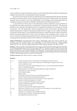 Processes 2019, 7, 535
volume method for spatial discretization and the second-order Runge–Kutta method for obtaining the
complete discretized form of the population balance equations.
To perform the test studies, the derived methods have been implemented in the dynamic ﬂowsheet
simulation environment Dyssol. Some exemplary production processes and their parts were simulated
using the derived models to prove the applicability and advantages of presented approaches for
modelling of granular materials described by multidimensional distributed parameters.
As case studies have shown, the use of transformation matrices enables the correct calculation of
the dependent secondary parameters, avoiding their mixing during the simulation. The proposed
method can be extended with additional laws for dependent parameters, for example, for mixing
of materials. This will signiﬁcantly expand its application scope and will allow simulating more
sophisticated processes. In general, the proposed approach allows usage of a more complex description
of materials with the help of several distributed parameters, without the need to adjust each speciﬁc
model, and transferring the task of their correct calculation to the modelling system. In this way,
the new method of reformulating population balance equations greatly increases the possibilities for
creating generally applicable systems for the simulation of solid phase processes.
Author Contributions: Conceptualization: M.D. and J.K.; methodology: M.D., N.D., and V.S.; software: V.S.;
validation: V.S. and N.D.; formal analysis: V.S.; investigation: V.S. and N.D; data curation: V.S.; writing—original
draft preparation: V.S. and N.D.; writing—review and editing: V.S., N.D., M.D., S.H., and J.K.; visualization: V.S.;
supervision: S.H., J.K., and M.D.; project administration: M.D.; funding acquisition: S.H., M.D., and J.K.
Funding: Authors gratefully acknowledge the ﬁnancial support of the Deutsche Forschungsgemeinschaft (DFG,
German Research Foundation) within the priority program SPP 1679 “Dynamic simulation of interconnected solids
processes DYNSIM-FP”; of the German Academic Exchange Service (DAAD) via Research Grants—Bi-nationally
Supervised Doctoral Degrees, 2017/18 (57299293); of the Alexander von Humboldt Foundation (Research Group
Linkage Programme); and of the DFG—Projektnummer 392323616 and the Hamburg University of Technology
(TUHH) via the funding programme “Open Access Publishing”.
Conﬂicts of Interest: The authors declare no conﬂict of interest.
Notation
b(x : y) fraction of particles of size x formed due to the breakage of a particle of size y
bij fraction of particles of size-class i formed due to the breakage of a particle of size-class j
c control variables of a unit
ci,j mass fraction of granular material falling into class (i, j) of two-dimensional distribution
d index of a distributed property
FH, FY model functions of a unit for calculating holdup and output, respectively
G grade eﬃciency of the screen unit
H unit’s holdup variables
I identity matrix
L total number of discrete classes for all distributed properties
Ld number of discrete classes for distributed property d
.
min,
.
mout mass ﬂow at the inlet and at the outlet streams of a unit, respectively
M number of distributed properties in a model
n power law exponent of the King’s selection function
N number of distributed properties in a ﬂowsheet
p model parameters of a unit
q power law exponent of the Vogel breakage function
.
Qin,
.
Qout distribution of particles by size at the input and at the output of a unit, respectively
r design or structural parameters of a unit
R maximum size of particles in the considered interval
RN parameter space formed by N distributed parameters
s0 size-independent selection rate factor
151
 
