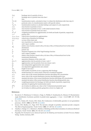 Processes 2019, 7, 535
S(y) breakage rate of a particle of size y
Si breakage rate of a particle from size-class i
t time
T(t, Δt) transformation matrix, calculated at time t to obtain the distribution after time step Δt
Tij particular entry of a transformation matrix with speciﬁc indices
TH, TY transformation matrices to calculate holdups and output of a unit, respectively
u(x) mass fraction of particles of size x
u0(x) mass fraction of particles of size x at the initial moment of time
ui mass fraction of particles from size-class i
wb, wd weighting parameters for agglomeration, for birth and death of particles, respectively
x, x particle sizes
xa,min ,xa,max critical sizes of particles for agglomeration
xb,min,xb,max critical sizes of particles for breakage
xcut cut size of the screen unit
xi size of particles in a discrete class i
X unit’s input variables
X
p
q
relative mass fraction, stored in the q–th class of the p–th hierarchical level in the initial
distribution
y particle size
y minimum fragment size of the Vogel breakage function
Y unit’s output variables
Y
p
q
relative mass fraction, stored in the q–th class of the p–th hierarchical level in the
transformed distribution
α separation sharpness of the screen unit
β(x, x) agglomeration rate for particles of sizes x and x
βij agglomeration rate for particles from size-classes i and j
β0 size-independent agglomeration rate constant
β∗ size-dependent agglomeration rate constant
Δxi length of size-class i
ϑ(y) total number of particles of size y appearing after breakage
θH, θY model functions of a unit in terms of the laws of material transition
μconc mean value of the normal distribution function describing API concentration
μsize mean value of the normal distribution function describing particle sizes
σconc standard deviation of the normal distribution function describing API concentration
σsize standard deviation of the normal distribution function describing particle sizes
ϕb, ψd weighting parameters for breakage, for birth and death of particles, respectively
operation of applying the transformation matrix

IN

set of indices to address any value in the N–dimensional parameter space
Ii set of indices to address particles going from a lower to a higher cell
References
1. Kovačević, T.; Wiedmeyer, V.; Schock, J.; Voigt, A.; Pfeiﬀer, F.; Sundmacher, K.; Briesen, H. Disorientation
angle distribution of primary particles in potash alum aggregates. J. Cryst. Growth 2017, 467, 93–106.
[CrossRef]
2. Liu, L.X.; Litster, J.D.; Iveson, S.M.; Ennis, B.J. Coalescence of deformable granules in wet granulation
processes. AIChE J. 2000, 46, 529–539. [CrossRef]
3. Iveson, S.M.; Beathe, J.A.; Page, N.W. The dynamic strength of partially saturated powder compacts:
The eﬀect of liquid properties. Powder Technol. 2002, 127, 149–161. [CrossRef]
4. Alaathar, I.; Hartge, E.-U.; Heinrich, S.; Werther, J. Modeling and ﬂowsheet simulation of continuous ﬂuidized
bed dryers. Powder Technol. 2013, 238, 132–141. [CrossRef]
5. Pogodda, M. Development of an Advanced System for the Modeling and Simulation of Solids Processes; Shaker
Verlag: Aachen, Germany, 2007.
152
 
