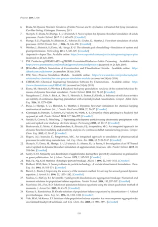 Processes 2019, 7, 535
6. Dosta, M. Dynamic Flowsheet Simulation of Solids Processes and Its Application to Fluidized Bed Spray Granulation;
Cuvillier Verlag: Göttingen, Germany, 2013.
7. Skorych, V.; Dosta, M.; Hartge, E.-U.; Heinrich, S. Novel system for dynamic ﬂowsheet simulation of solids
processes. Powder Technol. 2017, 314, 665–679. [CrossRef]
8. Hartge, E.U.; Pogodda, M.; Reimers, C.; Schwier, D.; Gruhn, G.; Werther, J. Flowsheet simulation of solids
processes. KONA Powder Part. J. 2006, 24, 146–158. [CrossRef]
9. Werther, J.; Heinrich, S.; Dosta, M.; Hartge, E.-U. The ultimate goal of modelling—Simulation of system and
plant performance. Particuology 2011, 9, 320–329. [CrossRef]
10. Aspentech—Aspen Plus. Available online: https://www.aspentech.com/en/products/engineering/aspen-plus
(accessed on 24 July 2019).
11. PSE Products—gFORMULATE—gPROMS FormulatedProducts—Solids Processing. Available online:
https://www.psenterprise.com/products/gproms/formulatedproducts (accessed on 24 July 2019).
12. JKSimMet—JKTech Simulation of Comminution and Classiﬁcation Circuits. Available online: https:
//jktech.com.au/jksimmet (accessed on 24 July 2019).
13. HSC Sim—Process Simulation Module. Available online: https://www.outotec.com/products/digital-
solutions/hsc-chemistry/hsc-sim-process-simulation-module (accessed on 24 July 2019).
14. CHEMCAD—Chemical Engineering Simulation Software by Chemstations. Available online: https:
//www.chemstations.com/CHEMCAD (accessed on 24 July 2019).
15. Dosta, M.; Heinrich, S.; Werther, J. Fluidized bed spray granulation: Analysis of the system behaviour by
means of dynamic ﬂowsheet simulation. Powder Technol. 2010, 204, 71–82. [CrossRef]
16. Neugebauer, C.; Palis, S.; Bück, A.; Diez, E.; Heinrich, S.; Tsotsas, E.; Kienle, A. Inﬂuence of mill characteristics
on stability of continuous layering granulation with external product classiﬁcation. Comput. Aided Chem.
Eng. 2016, 38, 1275–1280.
17. Haus, J.; Hartge, E.-U.; Heinrich, S.; Werther, J. Dynamic ﬂowsheet simulation for chemical looping
combustion of methane. Int. J. Greenh. Gas Control 2018, 72, 26–37. [CrossRef]
18. Koeninger, B.; Hensler, T.; Romeis, S.; Peukert, W.; Wirth, K.-E. Dynamics of ﬁne grinding in a ﬂuidized bed
opposed jet mill. Powder Technol. 2018, 327, 346–357. [CrossRef]
19. Sander, S.; Gawor, S.; Fritsching, U. Separating polydisperse particles using electrostatic precipitators with
wire and spiked-wire discharge electrode design. Particuology 2018, 38, 10–17. [CrossRef]
20. Boukouvala, F.; Niotis, V.; Ramachandran, R.; Muzzio, F.J.; Ierapetritou, M.G. An integrated approach for
dynamic ﬂowsheet modeling and sensitivity analysis of a continuous tablet manufacturing process. Comput.
Chem. Eng. 2012, 42, 30–47. [CrossRef]
21. Rogers, A.J.; Inamdar, C.; Ierapetritou, M.G. An integrated approach to simulation of pharmaceutical
processes for solid drug manufacture. Ind. Eng. Chem. Res. 2014, 53, 5128–5147. [CrossRef]
22. Skorych, V.; Dosta, M.; Hartge, E.-U.; Heinrich, S.; Ahrens, R.; Le Borne, S. Investigation of an FFT-based
solver applied to dynamic ﬂowsheet simulation of agglomeration processes. Adv. Powder Technol. 2019, 30,
555–564. [CrossRef]
23. Sastry, K.V.S. Similarity size distribution of agglomerates during their growth by coalescence in granulation
or green pelletization. Int. J. Miner. Process. 1975, 2, 187–203. [CrossRef]
24. Hill, P.J.; Ng, K.M. Statistics of multiple particle breakage. AIChE J. 1996, 42, 1600–1611. [CrossRef]
25. Hulburt, H.M.; Katz, S. Some problems in particle technology: A statistical mechanical formulation. Chem.
Eng. Sci. 1964, 19, 555–574. [CrossRef]
26. Barrett, J.; Jheeta, J. Improving the accuracy of the moments method for solving the aerosol general dynamic
equation. J. Aerosol Sci. 1996, 27, 1135–1142. [CrossRef]
27. Madras, G.; McCoy, B.J. Reversible crystal growth-dissolution and aggregation-breakage: Numerical and
moment solutions for population balance equations. Powder Technol. 2004, 143, 297–307. [CrossRef]
28. Marchisio, D.L.; Fox, R.O. Solution of population balance equations using the direct quadrature method of
moments. J. Aerosol Sci. 2005, 36, 43–73. [CrossRef]
29. Kumar, S.; Ramkrishna, D. On the solution of population balance equations by discretization—I. A ﬁxed
pivot technique. Chem. Eng. Sci. 1996, 51, 1311–1332. [CrossRef]
30. Vale, H.M.; McKenna, T.F. Solution of the population balance equation for two-component aggregation by
an extended ﬁxed pivot technique. Ind. Eng. Chem. Res. 2005, 44, 7885–7891. [CrossRef]
153
 