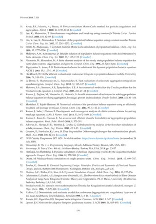Processes 2019, 7, 535
31. Kruis, F.E.; Maisels, A.; Fissan, H. Direct simulation Monte Carlo method for particle coagulation and
aggregation. AIChE J. 2000, 46, 1735–1742. [CrossRef]
32. Lee, K.; Matsoukas, T. Simultaneous coagulation and break-up using constant-N Monte Carlo. Powder
Technol. 2000, 110, 82–89. [CrossRef]
33. Lin, Y.; Lee, K.; Matsoukas, T. Solution of the population balance equation using constant-number Monte
Carlo. Chem. Eng. Sci. 2002, 57, 2241–2252. [CrossRef]
34. Smith, M.; Matsoukas, T. Constant-number Monte Carlo simulation of population balances. Chem. Eng. Sci.
1998, 53, 1777–1786. [CrossRef]
35. Mahoney, A.W.; Ramkrishna, D. Eﬃcient solution of population balance equations with discontinuities by
ﬁnite elements. Chem. Eng. Sci. 2002, 57, 1107–1119. [CrossRef]
36. Nicmanis, M.; Hounslow, M. A ﬁnite element analysis of the steady state population balance equation for
particulate systems: Aggregation and growth. Comput. Chem. Eng. 1996, 20, S261–S266. [CrossRef]
37. Rigopoulos, S.; Jones, A.G. Finite-element scheme for solution of the dynamic population balance equation.
AIChE J. 2003, 49, 1127–1139. [CrossRef]
38. Hackbusch, W. On the eﬃcient evaluation of coalescence integrals in population balance models. Computing
2006, 78, 145–159. [CrossRef]
39. Le Borne, S.; Shahmuradyan, L.; Sundmacher, K. Fast evaluation of univariate aggregation integrals on
equidistant grids. Comput. Chem. Eng. 2015, 74, 115–127. [CrossRef]
40. Matveev, S.A.; Smirnov, A.P.; Tyrtyshnikov, E.E. A fast numerical method for the Cauchy problem for the
Smoluchowski equation. J. Comput. Phys. 2015, 282, 23–32. [CrossRef]
41. Kumar, J.; Peglow, M.; Warnecke, G.; Heinrich, S. An eﬃcient numerical technique for solving population
balance equation involving aggregation, breakage, growth and nucleation. Powder Technol. 2008, 182, 81–104.
[CrossRef]
42. Mostafaei, P.; Rajabi-Hamane, M. Numerical solution of the population balance equation using an eﬃciently
modiﬁed cell average technique. Comput. Chem. Eng. 2017, 96, 33–41. [CrossRef]
43. Kumar, J.; Saha, J.; Tsotsas, E. Development and convergence analysis of a ﬁnite volume scheme for solving
breakage equation. SIAM J. Numer. Anal. 2015, 53, 1672–1689. [CrossRef]
44. Kumar, J.; Kaur, G.; Tsotsas, E. An accurate and eﬃcient discrete formulation of aggregation population
balance equation. Kinet. Relat. Models 2016, 9, 373–391.
45. Schwier, D.; Hartge, E.-U.; Werther, J.; Gruhn, G. Global sensitivity analysis in the ﬂowsheet simulation of
solids processes. Chem. Eng. Process. 2010, 49, 9–21. [CrossRef]
46. Courant, R.; Friedrichs, K.; Lewy, H. Über die partiellen Diﬀerenzengleichungen der mathematischen physik.
Math. Ann. 1928, 100, 32–74. [CrossRef]
47. DFG-Priority Programme SPP 1679. Available online: https://www.dynsim-fp.de/en/home (accessed on 24
July 2019).
48. Stroustrup, B. The C++ Programming Language, 4th ed.; Addison-Wesley: Boston, MA, USA, 2013.
49. Stroustrup, B. Tour of C++, 4th ed.; Addison-Wesley: Boston, MA, USA, 2014; pp. 23–57.
50. Hillestad, M.; Hertzberg, T. Dynamic simulation of chemical engineering systems by the sequential modular
approach. Comput. Chem. Eng. 1986, 10, 377–388. [CrossRef]
51. Dosta, M. Modular-based simulation of single process units. Chem. Eng. Technol. 2019, 42, 699–707.
[CrossRef]
52. Towler, G.; Sinnott, R. Chemical Engineering Design: Principles, Practice and Economics of Plant and Process
Design, 2nd ed.; Butterworth-Heinemann: Kidlington, Oxford, UK, 2013; pp. 223–236.
53. Dimian, A.C.; Bildea, C.S.; Kiss, A.A. Dynamic Simulation. Comput. Aided Chem. Eng. 2014, 35, 127–156.
54. Lelarasmee, E.; Ruehli, A.E.; Sangiovanni-Vincintelli, A.L. The Waveform Relaxation Method for Time-Domain
Analysis of Large Scale Integrated Circuits: Theory and Applications. Ph.D. Thesis, University of California,
Berkeley, Berkeley, CA, USA, 1982.
55. Smoluchowski, M. Versuch einer mathematischen Theorie der Koagulationskinetik kolloider Losungen. Z.
Phys. Chem. 1916, 17, 129–168. [CrossRef]
56. Aldous, D.J. Deterministic and stochastic models for coalescence (aggregation and coagulation): A review of
the mean-ﬁeld theory for probabilists. Bernoulli 1999, 5, 3–48. [CrossRef]
57. Kuncir, G.F. Algorithm 103: Simpson’s rule integrator. Commun. ACM 1962, 5, 347. [CrossRef]
58. Lyness, J.N. Notes on the adaptive Simpson quadrature routine. J. ACM 1969, 16, 483–495. [CrossRef]
154
 
