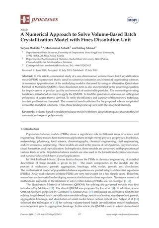 processes
Article
A Numerical Approach to Solve Volume-Based Batch
Crystallization Model with Fines Dissolution Unit
Safyan Mukhtar 1,*, Muhammad Sohaib 2 and Ishfaq Ahmad 2
1 Department of Basic Sciences, Deanship of Preparatory Year, King Faisal University,
31982 Hofuf, Al Ahsa, Saudi Arabia
2 Department of Mathematics  Statistics, Bacha Khan University, 24461 Palosa,
Charsadda Khyber Pakhtunkhwa, Pakistan
* Correspondence: smahmad@kfu.edu.sa; Tel.: +966-552825413
Received: 11 June 2019; Accepted: 12 July 2019; Published: 15 July 2019
Abstract: In this article, a numerical study of a one-dimensional, volume-based batch crystallization
model (PBM) is presented that is used in numerous industries and chemical engineering sciences.
A numerical approximation of the underlying model is discussed by using an alternative Quadrature
Method of Moments (QMOM). Fines dissolution term is also incorporated in the governing equation
for improvement of product quality and removal of undesirable particles. The moment-generating
function is introduced in order to apply the QMOM. To ﬁnd the quadrature abscissas, an orthogonal
polynomial of degree three is derived. To verify the eﬃciency and accuracy of the proposed technique,
two test problems are discussed. The numerical results obtained by the proposed scheme are plotted
versus the analytical solutions. Thus, these ﬁndings line up well with the analytical ﬁndings.
Keywords: volume-based population balance model with ﬁnes dissolution; quadrature method of
moments; orthogonal polynomials
1. Introduction
Population balance models (PBMs) show a signiﬁcant role in diﬀerent areas of science and
engineering. These models have numerous applications in high-energy physics, geophysics, biophysics,
meteorology, pharmacy, food science, chromatography, chemical engineering, civil engineering,
and environmental engineering. These models are used in the process of cell dynamics, polymerization,
cloud formation, and crystallization. In biophysics, these models are concerned with population of
various kinds of cells. Population balance models are also used in the formation of ceramics mixtures
and nanoparticles which have a lot of applications.
In 1964, Hulburt  Katz [1] were ﬁrst to discuss the PBMs in chemical engineering. A detailed
description of these models is given in [2]. The main components in the models are the
process of nucleation, growth, aggregation, breakage, inlet, outlet, growth, and dissolution.
The mathematical model of population balance equations are partial integro-diﬀerential equations
(PIDEs). Analytical solutions of these PIDEs are very rare except for a few simple cases. Therefore,
researchers are interested in developing numerical solutions for these equations. Numerous numerical
methods are accessible in the literature to solve certain kinds of PBMs; see, for example, [3–11].
The Quadrature Method of Moments (QMOM) for solving the governed models was ﬁrst
introduced by McGraw [12]. The direct QMOM was proposed by Fan et al. [4]. In addition, a new
QMOM has been proposed by Gimbun [5]. Qamar et al. [13] introduced an alternative QMOM for
solving length-based batch crystallization models telling crystals nucleation, size-dependent growth,
aggregation, breakage, and dissolution of small nuclei below certain critical size. Safyan et al. [14]
followed the technique of [13] for solving volume-based batch crystallization model nucleation,
size-dependent growth, aggregation, breakage. In this article, the QMOM is used to solve volume-based
Processes 2019, 7, 453; doi:10.3390/pr7070453 www.mdpi.com/journal/processes
157
 