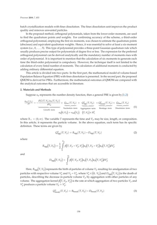 Processes 2019, 7, 453
batch crystallization models with ﬁnes dissolution. The ﬁnes dissolution unit improves the product
quality and removes unwanted particles.
In the proposed method, orthogonal polynomials, taken from the lower-order moments, are used
to ﬁnd the quadrature points and weights. For conﬁrming accuracy of the scheme, a third-order
orthogonal polynomial, employing the ﬁrst six moments, was chosen to estimate the quadrature points
(abscissas) and equivalent quadrature weights. Hence, it was essential to solve at least a six-moment
system (i.e., 0, . . . , 5). This type of polynomial provides a three-point Gaussian quadrature rule which
usually produces precise output for polynomials of degree ﬁve or less. The expression for the preferred
orthogonal polynomial can be derived analytically and the mandatory number of moments rises with
order of polynomial. It is important to mention that the calculation of six moments to generate each
time the third-order polynomial is compulsory. However, the technique itself is not limited to the
calculation of every listed number of moments. The calculation of additional moments is conducted by
adding ordinary diﬀerential equation.
This article is divided into two parts: In the ﬁrst part, the mathematical model of volume-based
Population Balance Equation (PBE) with ﬁnes dissolution is presented. In the second part, the proposed
QMOM is derived for PBEs. Furthermore, the mathematical outcomes of QMOM are compared with
the analytical outcomes that are accessible in literature.
2. Materials and Methods
Suppose ud represents the number density function, then a general PBE is given by [1,2]:
∂ud(T,Vp)
∂T
= −
∂[G(T, Vp)ud(T, Vp)]
∂Vp
$%'
Growth−term
+ Qnuc(T, Vp)
$%'
Nucleation−term
+ Q±
agg(T, Vp)
$%'
Aggregation−term
+ Q±
break(T, Vp)
$%'
Breakage−term
+ Qdiss(T, Vp)
$%'
Dissolution−term
ud 0, Vp = ud0 Vp T, Vp ∈ R2
+
(1)
where R+ = (0, ∞). The variable T represents the time and Vp may be size, length, or composition.
In this article, it represents the particle volume. In the above equation, each term has its speciﬁc
deﬁnition. These terms are given by
Q±
agg(T, Vp) = Bagg(T, Vp) − Dagg(T, Vp) (2)
where
Bagg T, Vp =
1
2
Vp

0
β T, Vp − V
p, V
p ud T, Vp − V
p ud T, V
p dV
p
and
Dagg T, Vp =
∞

0
β T, Vp, V
p ud T, Vp ud T, V
p dV
p
Here, Bagg T, Vp represents the birth of particles of volume Vp resulting for amalgamation of two
particles with respective volume V
p and Vp − V
p, where V
p ∈ 0, Vp and Dagg T, Vp is the death of
particles, describing the decrease in particle volume Vp by aggregation with other particles of any
volume. The aggregation kernel β T, Vp, V
p is the rate at which aggregation of two particles Vp and
V
p produces a particle volume Vp + V
p.
Q±
break(T, Vp) = Bbreak(T, Vp) − Dbreak(T, Vp) (3)
158
 