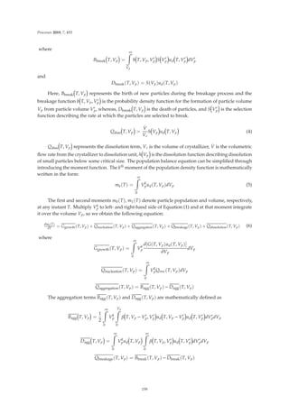 Processes 2019, 7, 453
where
Bbreak T, Vp =
∞

Vp
b T, Vp, V
p S V
p ud T, V
p dV
p
and
Dbreak(T, Vp) = S(Vp)ud(T, Vp)
Here, Bbreak T, Vp represents the birth of new particles during the breakage process and the
breakage function b T, Vp, V
p is the probability density function for the formation of particle volume
Vp from particle volume V
p, whereas, Dbreak T, Vp is the death of particles, and S V
p is the selection
function describing the rate at which the particles are selected to break.
Qdiss T, Vp =
.
V
Vc
h Vp ud T, Vp (4)
Qdiss T, Vp represents the dissolution term, Vc is the volume of crystallizer,
.
V is the volumetric
ﬂow rate from the crystallizer to dissolution unit, h Vp is the dissolution function describing dissolution
of small particles below some critical size. The population balance equation can be simpliﬁed through
introducing the moment function. The kth moment of the population density function is mathematically
written in the form:
mk(T) =
∞

0
Vk
pud(T, Vp)dVp (5)
The ﬁrst and second moments m0(T), m1(T) denote particle population and volume, respectively,
at any instant T. Multiply Vk
p to left- and right-hand side of Equation (1) and at that moment integrate
it over the volume Vp, so we obtain the following equation:
dmk(T)
dT = Ggrowth(T, Vp) + Qnucleation(T, Vp) + Qaggregation(T, Vp) + Qbreakage(T, Vp) + Qdissolution(T, Vp) (6)
where
Ggrowth(T, Vp) =
∞

0
Vk
p
∂[G(T, Vp)ud(T, Vp)]
∂Vp
dVp
Qnucleation(T, Vp) =
∞

0
Vk
pQnuc(T, Vp)dVp
Qaggregation(T, Vp) = Bagg(T, Vp) − Dagg(T, Vp)
The aggregation terms Bagg(T, Vp) and Dagg(T, Vp) are mathematically deﬁned as
Bagg T, Vp =
1
2
∞

0
Vk
p
Vp

0
β T, Vp − V
p, V
p ud T, Vp − V
p ud T, V
p dV
pdVp
Dagg T, Vp =
∞

0
Vk
pud T, Vp
∞

0
β T, Vp, V
p ud T, V
p dV
pdVp
Qbreakage(T, Vp) = Bbreak(T, Vp) − Dbreak(T, Vp)
159
 