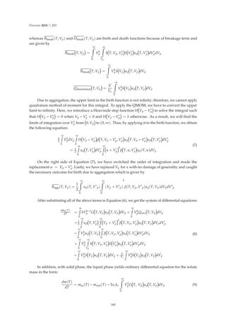 Processes 2019, 7, 453
whereas Bbreak(T, Vp) and Dbreak(T, Vp) are birth and death functions because of breakage term and
are given by
Bbreak T, Vp =
∞

0
Vk
p
∞

Vp
b T, Vp, V
p S V
p ud T, V
p dV
pdVp
Bbreak T, Vp =
∞

0
Vk
pS Vp ud T, Vp dVp
Qdissolution T, Vp =
.
V
Vc
∞

0
Vk
ph Vp ud T, Vp dVp
Due to aggregation, the upper limit in the birth function is not inﬁnity; therefore, we cannot apply
quadrature method of moment for this integral. To apply the QMOM, we have to convert the upper
limit to inﬁnity. Here, we introduce a Heaviside step function H Vp − V
p to solve the integral such
that H Vp − V
p = 0 when Vp − V
p  0 and H Vp − V
p = 1 otherwise. As a result, we will ﬁnd the
limits of integration over V
p from 0, Vp to (0, ∞). Thus, by applying it to the birth function, we obtain
the following equation:
1
2
∞

0
Vk
pdVp
∞

0
H Vp − V

p β T, Vp − V

p, V

p ud T, Vp − V

p ud T, V

p dV

p
= 1
2
∞

0
ud T, V

p dV

p
∞

0
u + V

p
k
β T, u, V

p ud(T, u)dVp
(7)
On the right side of Equation (7), we have switched the order of integration and made the
replacement u = Vp − V
p. Lastly, we have replaced Vp for u with no damage of generality and caught
the necessary outcome for birth due to aggregation which is given by
Bagg(T, Vp) =
1
2
∞

0
ud(T, V
p)
∞

0
(Vp + V
p)
k
β(T, Vp, V
p)ud(T, Vp)dVpdV
p
After substituting all of the above terms in Equation (6), we get the system of diﬀerential equations:
dmk(T)
dT =
∞

0
kVk−1
p G T, Vp ud T, Vp dVp +
∞

0
Vk
pQnuc T, Vp dVp
+1
2
∞

0
ud T, V

p
∞

0
Vp + V

p
k
β T, Vp, V

p ud T, Vp dVpdV

p
−
∞

0
Vk
pud T, Vp
∞

0
β T, Vp, V

p ud T, V

p dV

pdVp
+
∞

0
Vk
p
∞

Vp
b T, Vp, V

p S V

p ud T, V

p dV

pdVp
−
∞

0
Vk
pS Vp ud T, Vp dVp +
.
V
Vc
∞

0
Vk
ph Vp ud T, Vp dVp
(8)
In addition, with solid phase, the liquid phase yields ordinary diﬀerential equation for the solute
mass in the form:
dm(T)
dT
=
.
min(T) −
.
mout(T) − 3σckv
∞

0
V2
pG T, Vp ud T, Vp dVp (9)
160
 