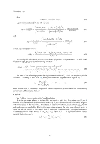 Processes 2019, 7, 453
Now
p2(Vp) = (Vp − α2)p1 − β2p1 (20)
Again from Equations (17) and (18) we have
α2 =
Vpp1/p1
p1/p1 =
∞

0
Vpud(T,Vp)p2
1
dVp
∞

0
ud(T,Vp)p2
1
dVp
=
∞

0
Vpud(T,Vp)

Vp−
m1
m0
2
dVp
∞

0
ud(T,Vp)

Vp−
m1
m0
2
dVp
=
m3m2
0
−2m0m1m2+m3
1
m2m2
0
−m0m2
1
(21)
and
β2 =
 p1/p1 
 p0/p0 
=
∞

0
Vpud(T, Vp) Vp −
m1
m0
2
dVp
∞

0
ud(T, Vp)dVp
=
m2m0 − m2
1
m2
0
(22)
so from Equation (20) we have
p2(Vp) =
Vp
2(m0m2 − m2
1
) + Vp(m1m2 − m0m3) + m1m3 − m2
2
m0m2 − m2
1
(23)
Proceeding in a similar way, we can calculate the polynomial of higher order. The third-order
polynomial p3 Vp is given by the following equation:
p3(Vp) = Vp
3 +
(m2m4m1−m0m4m3+m2m0m5+m2
3
m1−m5m2
1
−m2
2
m3)Vp
2
m3
2
−m2m4m0−2m2m3m1+m2
3
m0+m4m2
1
+
(m2m5m1+m0m2
4
−m0m5m3−m4m3m1−m2
2
m4+m2
3
m2)Vp
m3
2
−m2m4m0−2m2m3m1+m2
3
m0+m4m2
1
+
2m2m4m3−m2
2
m5−m3
3
−m2
4
m1+m5m3m1)
m3
2
−m2m4m0−2m2m3m1+m2
3
m0+m4m2
1
(24)
The roots of the selected polynomial will give us the abscissas Vp. Next, the weights wi will be
calculated. According to Press et al. [15], the expression for the weight function is given by
wi =
(
pN−1/pN−1
)
pN−1 xj p
N
xj
i = 1, 2, . . . . . . . . . .N (25)
where N is the order of the selected polynomial. At last, the resulting system of ODEs is then solved by
any standard ODE solver in MatLab.
3. Results
Test Problem 1: Aggregation with Fines Dissolution
Here, the proposed scheme is analyzed for aggregation with ﬁnes dissolution (see Figure 1)
problem encountered in several particulate methods (i.e., ﬂuidized beds, formation of rain droplets,
and manufacture of dry powders). The eﬀects of further procedures, such as breakage, growth,
and nucleation, are negligible. During the aggregation process, the total mass of particles m1 is
conserved and the amount of particles m0 reduces during the processing time. The aggregation kernel
is held to be constant and is deﬁned as β(Vp, V
p) = β0, where β0 = 1. The exponential initial particle
size distribution is given by
ud 0, Vp =
N0
VP0
exp −Vp/VP0
(26)
163
 