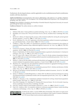 Processes 2019, 7, 453
Furthermore, the developed scheme could be applicable to solve multidimensional batch crystallization
models with ﬁnes dissolution.
Author Contributions: Conceptualization: S.M. and I.A.; Methodology: S.M.; Software: I.A. and M.S.; Validation:
S.M. and I.A.; Formal Analysis: S.M.; Investigation: S.M.; Writing-Original Draft Preparation: S.M.; Writing-Review
 Editing: S.M., M.S., and I.A.
Funding: Safyan Mukhtar is thankful to the Deanship of Scientiﬁc Research, King Faisal University, for research
grant through the Nasher track (186122).
Conﬂicts of Interest: The authors declare no conﬂict of interest.
References
1. Hulburt, H.M.; Katz, S. Some problems in particle technology. Chem. Eng. Sci. 1964, 19, 555–574. [CrossRef]
2. Randolph, A.D.; Larson, M.A. Theory of Particulate Processes, 2nd ed.; Academic Press: Cambridge, MA, USA,
1988.
3. Barrett, J.C.; Jheeta, J.S. Improving the accuracy of the moments method for solving the aerosol general
dynamic equation. J. Aerosol Sci. 1996, 27, 1135–1142. [CrossRef]
4. Fan, R.; Marchisio, D.L.; Fox, R.O. Application of the direct quadrature method of moments to polydisperse
gas-solid ﬂuidized beds. J. Powder Technol. 2004, 139, 7–20. [CrossRef]
5. Gimbbun, J.; Nagy, Z.K.; Rielly, C.D. Simultaneous quadrature method of moments for the solution of
population balance equations using a diﬀerential algebraic framework. Ind. Chem. Eng. 2009, 48, 7798–7812.
[CrossRef]
6. Gunawan, R.; Fusman, I.; Braatz, R.D. High resolution algorithms for multidimensional population balance
equations. AICHE J. 2004, 50, 2738–2749. [CrossRef]
7. Kumar, S.; Ramkrishna, D. On the solution of population balance equations by discretization-I. A ﬁxed pivot
technique. Chem. Eng. Sci. 1996, 51, 1311–1332. [CrossRef]
8. Lim, Y.I.; Lann, J.-M.L.; Meyer, L.M.; Joulia, L.; Lee, G.; Yoon, E.S. On the solution of population balance
equation (PBE) with accurate front tracking method in practical crystallization processes. Chem. Eng. Sci.
2002, 57, 3715–3732. [CrossRef]
9. Madras, G.; McCoy, B.J. Reversible crystal growth-dissolution and aggregation breakage: Numerical and
moment solutions for population balance equations. J. Powder Technol. 2004, 143, 297–307. [CrossRef]
10. Marchisio, D.L.; Vigil, R.D.; Fox, R.O. Quadrature method of moments for aggregation-breakage processes.
J. Colloid Interface Sci. 2003, 258, 322–334. [CrossRef]
11. Gahn, C.; Mersmann, A. Brittle fracture in crystallization processes Part A. Attrition and abrasion of brittle
solids. Chem. Eng. Sci. 1999, 54, 1273–1282. [CrossRef]
12. McGraw, R. Description of aerosol dynamics by the quadrature method of moments. Aerosol Sci. Tech. 1997,
27, 255–265. [CrossRef]
13. Qamar, S.; Mukhtar, S.; Seidel-Morgenstern, A.; Elsner, M.P. An eﬃcient numerical technique for solving
one-dimensional batch crystallization models with size-dependent growth rates. Chem. Eng. Sci. 2009, 64,
3659–3667. [CrossRef]
14. Mukhtar, S.; Hussain, I.; Ali, A. Quadrature method of moments for solving volume-based population
balance models. World Appl. Sci. J. 2012, 20, 1574–1583.
15. Press, W.H.; Teukolsky, S.A.; Vetterling, W.T.; Flannery, B.P. Numerical Recipes: The Art of Scientiﬁc Computing,
3rd ed.; Cambridge University Press: Cambridge, UK, 2007.
16. Scott, W.T. Analytic studies of cloud droplet coalescence I. J. Atmos. Sci. 1968, 25, 54–65. [CrossRef]
17. Patel, D.P.; Andrews, J.R.G. An analytical solution to continuous population balance model describing
coalescence and breakage. J. Chem. Eng. Sci. 1998, 53, 599–601. [CrossRef]
© 2019 by the authors. Licensee MDPI, Basel, Switzerland. This article is an open access
article distributed under the terms and conditions of the Creative Commons Attribution
(CC BY) license (http://creativecommons.org/licenses/by/4.0/).
166
 