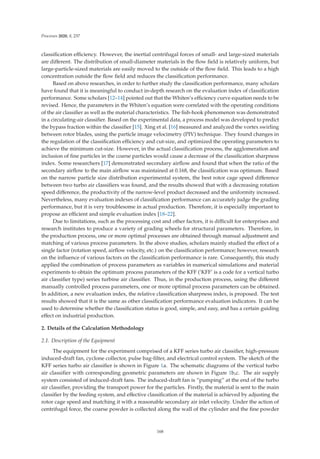 Processes 2020, 8, 237
classiﬁcation eﬃciency. However, the inertial centrifugal forces of small- and large-sized materials
are diﬀerent. The distribution of small-diameter materials in the ﬂow ﬁeld is relatively uniform, but
large-particle-sized materials are easily moved to the outside of the ﬂow ﬁeld. This leads to a high
concentration outside the ﬂow ﬁeld and reduces the classiﬁcation performance.
Based on above researches, in order to further study the classiﬁcation performance, many scholars
have found that it is meaningful to conduct in-depth research on the evaluation index of classiﬁcation
performance. Some scholars [12–14] pointed out that the Whiten’s eﬃciency curve equation needs to be
revised. Hence, the parameters in the Whiten’s equation were correlated with the operating conditions
of the air classiﬁer as well as the material characteristics. The ﬁsh-hook phenomenon was demonstrated
in a circulating-air classiﬁer. Based on the experimental data, a process model was developed to predict
the bypass fraction within the classiﬁer [15]. Xing et al. [16] measured and analyzed the vortex swirling
between rotor blades, using the particle image velocimetry (PIV) technique. They found changes in
the regulation of the classiﬁcation eﬃciency and cut-size, and optimized the operating parameters to
achieve the minimum cut-size. However, in the actual classiﬁcation process, the agglomeration and
inclusion of ﬁne particles in the coarse particles would cause a decrease of the classiﬁcation sharpness
index. Some researchers [17] demonstrated secondary airﬂow and found that when the ratio of the
secondary airﬂow to the main airﬂow was maintained at 0.168, the classiﬁcation was optimum. Based
on the narrow particle size distribution experimental system, the best rotor cage speed diﬀerence
between two turbo air classiﬁers was found, and the results showed that with a decreasing rotation
speed diﬀerence, the productivity of the narrow-level product decreased and the uniformity increased.
Nevertheless, many evaluation indexes of classiﬁcation performance can accurately judge the grading
performance, but it is very troublesome in actual production. Therefore, it is especially important to
propose an eﬃcient and simple evaluation index [18–22].
Due to limitations, such as the processing cost and other factors, it is diﬃcult for enterprises and
research institutes to produce a variety of grading wheels for structural parameters. Therefore, in
the production process, one or more optimal processes are obtained through manual adjustment and
matching of various process parameters. In the above studies, scholars mainly studied the eﬀect of a
single factor (rotation speed, airﬂow velocity, etc.) on the classiﬁcation performance; however, research
on the inﬂuence of various factors on the classiﬁcation performance is rare. Consequently, this study
applied the combination of process parameters as variables in numerical simulations and material
experiments to obtain the optimum process parameters of the KFF (‘KFF’ is a code for a vertical turbo
air classiﬁer type) series turbine air classiﬁer. Thus, in the production process, using the diﬀerent
manually controlled process parameters, one or more optimal process parameters can be obtained.
In addition, a new evaluation index, the relative classiﬁcation sharpness index, is proposed. The test
results showed that it is the same as other classiﬁcation performance evaluation indicators. It can be
used to determine whether the classiﬁcation status is good, simple, and easy, and has a certain guiding
eﬀect on industrial production.
2. Details of the Calculation Methodology
2.1. Description of the Equipment
The equipment for the experiment comprised of a KFF series turbo air classiﬁer, high-pressure
induced-draft fan, cyclone collector, pulse bag-ﬁlter, and electrical control system. The sketch of the
KFF series turbo air classiﬁer is shown in Figure 1a. The schematic diagrams of the vertical turbo
air classiﬁer with corresponding geometric parameters are shown in Figure 1b,c. The air supply
system consisted of induced-draft fans. The induced-draft fan is “pumping” at the end of the turbo
air classiﬁer, providing the transport power for the particles. Firstly, the material is sent to the main
classiﬁer by the feeding system, and eﬀective classiﬁcation of the material is achieved by adjusting the
rotor cage speed and matching it with a reasonable secondary air inlet velocity. Under the action of
centrifugal force, the coarse powder is collected along the wall of the cylinder and the ﬁne powder
168
 