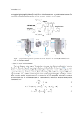 Processes 2020, 8, 237
continues to be classiﬁed by the airﬂow into the next grading machine so that a reasonably super-ﬁne
material is collected when it enters the cyclone separator or dust removal system.
Figure 1. Diagram of the experiment equipment (a) and the 3D view of the geometry (b) and dimensions
(c) of the turbo air classiﬁer.
2.2. Particle Cutting Size Calculations
The force diagram at the edge of the classiﬁer rotor cage after the material particles enter the
classiﬁer is shown in Figure 2. According to the theoretical method in the literature [15,16], we know
that the particle is mainly inﬂuenced by the centrifugal and drag forces when it is delivered at the inlet
edge of the rotor cage. In this experiment, the radial velocity of the airﬂow moving around the rotor
cage is denoted as Vr, and the rotational speed of the rotor cage generating the centrifugal force is n.
It was assumed that the tangential and radial velocities in the circumferential and vertical directions
are uniform and that the particles are spherical. The mathematical deﬁnitions of the forces are given in
Equations (1)–(3):
m
DVpr
Dt
= Fc − Fd (1)
Fd =
1
2
CD(Re) ∗ ρair ∗ π ∗ (
dp
2
)
2
∗ (Vpr − Vr) ∗


Vpr − Vr


 (2)
Fc = m
V2
T
r
=
4
3
∗ π ∗ (
dp
2
)
3
∗ ρp ∗
V2
T
r
(3)
169
 