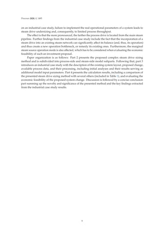 Processes 2020, 8, 1495
on an industrial case study, failure to implement the real operational parameters of a system leads to
steam drive undersizing and, consequently, to limited process throughput.
The eﬀect is that the more pronounced, the farther the process drive is located from the main steam
pipeline. Further ﬁndings from the industrial case study include the fact that the incorporation of a
steam drive into an existing steam network can signiﬁcantly aﬀect its balance (and, thus, its operation)
and thus create a new operation bottleneck, or remedy its existing ones. Furthermore, the marginal
steam source operation mode is also aﬀected, which has to be considered when evaluating the economic
feasibility of such an investment proposal.
Paper organization is as follows: Part 2 presents the proposed complex steam drive sizing
method and is subdivided into process-side and steam-side model subparts. Following that, part 3
introduces an industrial case study with the description of the existing system layout, proposed change,
available process data, and their processing, including initial analyses and their results serving as
additional model input parameters. Part 4 presents the calculation results, including a comparison of
the presented steam drive sizing method with several others (included in Table 1), and evaluating the
economic feasibility of the proposed system change. Discussion is followed by a concise conclusion
part summing up the novelty and signiﬁcance of the presented method and the key ﬁndings extracted
from the industrial case study results.
9
 