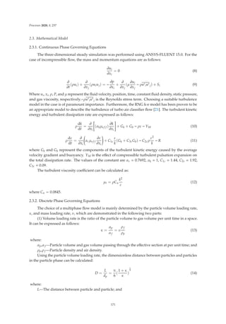 Processes 2020, 8, 237
2.3. Mathematical Model
2.3.1. Continuous Phase Governing Equations
The three-dimensional steady simulation was performed using ANSYS-FLUENT 15.0. For the
case of incompressible ﬂow, the mass and momentum equations are as follows:
∂ui
∂xi
= 0 (8)
∂
∂t
(ρui) +
∂
∂xj
(ρuiuj) = −
∂p
∂xi
+
∂
∂xj
(μ
∂ui
∂xj
− ρu
iu
j) + Si (9)
Where ui, xi, ρ, P, and μ represent the ﬂuid velocity, position, time, constant ﬂuid density, static pressure,
and gas viscosity, respectively.−ρu
iu
j is the Reynolds stress term. Choosing a suitable turbulence
model in the case is of paramount importance. Furthermore, the RNG k-e model has been proven to be
an appropriate model to describe the turbulence of turbo air classiﬁer ﬂow [21]. The turbulent kinetic
energy and turbulent dissipation rate are expressed as follows:
ρ
dk
dt
=
∂
∂xi
*
(αkμef f )
∂k
∂xi
+
+ Gk + Gb − ρε − YM (10)
ρ
dε
dt
=
∂
∂xi

αεμef f
∂ε
∂xi

+ C1ε
ε
k
(Gk + C3εGb) − C2ερ
ε2
k
− R (11)
where Gk and Gb represent the components of the turbulent kinetic energy caused by the average
velocity gradient and buoyancy. YM is the eﬀect of compressible turbulent pulsation expansion on
the total dissipation rate. The values of the constant are αε = 0.7692, αk = 1, C1ε = 1.44, C2ε = 1.92,
C3ε = 0.09.
The turbulent viscosity coeﬃcient can be calculated as:
μt = ρCu
k2
ε
(12)
where Cu = 0.0845.
2.3.2. Discrete Phase Governing Equations
The choice of a multiphase ﬂow model is mainly determined by the particle volume loading rate,
κ, and mass loading rate, υ, which are demonstrated in the following two parts:
(1) Volume loading rate is the ratio of the particle volume to gas volume per unit time in a space.
It can be expressed as follows:
κ =
αp
αf
= υ
ρf
ρp
(13)
where:
αp,αf —Particle volume and gas volume passing through the eﬀective section at per unit time; and
ρp,ρf —Particle density and air density.
Using the particle volume loading rate, the dimensionless distance between particles and particles
in the particle phase can be calculated:
D =
L
dp
=
π
6
(
1 + κ
κ
)
1
3
(14)
where:
L—The distance between particle and particle; and
171
 