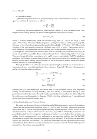 Processes 2020, 8, 237
dp—Particle diameter.
(2) Mass loading rate is the ratio of particle mass to gas mass across an eﬀective section in a certain
space per unit time. It is expressed as follows:
υ =
mp
mf
=
αpρp
αf ρf
(15)
In this study, the airﬂow and material are fed into the classiﬁer by a circular section inlet. Thus,
the gas volume passing through the eﬀective section per unit time can be calculated:
αf = 2π(rx)2
V0 (16)
where V0 is the air inlet velocity, which was set in the range from 6 to 12 m/s in this study. rx is the
radius of the section at the inlet. The feeding speed is 240 kg/h. Combined with Equations (13)–(15),
the range of the volume loading rate can be calculated from 2.624 × 10−6 to 4.34 × 10−6. Meanwhile,
the range of the mass loading rate can be calculated from 0.0257 to 0.0342. These values are very
small. However, the dimensionless distance between particles and particles ranged from 32.09 to 37.9.
According to the calculated results, the value of the particle volume loading rate and mass loading rate
is very small, and the value of the dimensionless distance between particles and particles is very large.
Therefore, the particle phase is considered to be highly sparse, which satisﬁes the DPM calculation
conditions. Furthermore, it can also be considered that the coupling between the particles and the gas
phase is unidirectional. Namely, only the inﬂuence of gas on the particles is taken into account, rather
than the inﬂuence of particles on the gas.
Through the DPM of FLUENT, the trajectory of a discrete phase particle can be calculated in a
Lagrangian reference frame by integrating the force balance on the particle. This force balance equation
can be written in Cartesian coordinates:
duP
dt
= FD(u − uP) +
gx(ρP − ρ)
ρP
+ Fx (17)
FD =
18μ
ρPd2
P
CDRe
24
(18)
ReP =
ρdP|uP − u|
μ
(19)
where FD(u − uP) is the drag force per unit particle mass, μ is the ﬂuid phase velocity, uP is the particle
velocity, μ is the kinematic viscosity of ﬂuids, ρ is the ﬂuid density, ρP is the particle density, dP is the
particle diameter, Re is the relative Reynolds number (particle Reynolds number) (the deﬁne of Particle
Reynolds number can be calculated by Equation (19)) CD is the drag coeﬃcient, and Fx is an additional
acceleration (force/unit particle mass) term.
2.4. Boundary Conditions and Parameter Setting
The model was designed to be imported into the ANSYS-Fluent software for numerical calculations.
There is one entrance and two exits in the model. A “velocity inlet” boundary condition was used at
the air-inlet, the air velocity was assumed to be uniformly distributed at the air inlet section, and its
direction is normal to the air-inlet boundary. The boundary condition at the turbo air classiﬁer was
prescribed as a fully developed pipe ﬂow and treated as “outﬂow”. A no-slip boundary condition was
used on the wall boundary and the near wall treatment was a standard wall function. The SIMPLEC
algorithm was adopted for the pressure–velocity coupling, and the QUICK diﬀerence scheme were
used for the convection and diﬀusion. The convection terms of the discrete equations were all in the
default format. An insuﬃcient relaxation factor empirical selection was used. In total, 2000 steps were
iterated to set the solution accuracy at 1e–03.
172
 