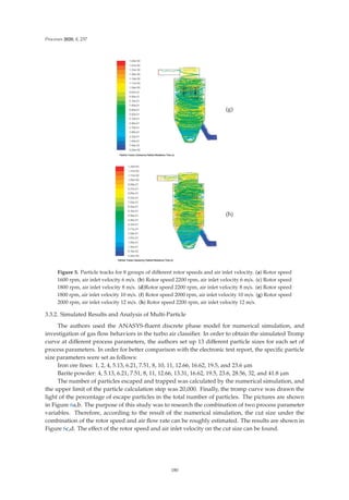 Processes 2020, 8, 237
(g)
(h)
Figure 5. Particle tracks for 8 groups of diﬀerent rotor speeds and air inlet velocity. (a) Rotor speed
1600 rpm, air inlet velocity 6 m/s. (b) Rotor speed 2200 rpm, air inlet velocity 6 m/s. (c) Rotor speed
1800 rpm, air inlet velocity 8 m/s. (d)Rotor speed 2200 rpm, air inlet velocity 8 m/s. (e) Rotor speed
1800 rpm, air inlet velocity 10 m/s. (f) Rotor speed 2000 rpm, air inlet velocity 10 m/s. (g) Rotor speed
2000 rpm, air inlet velocity 12 m/s. (h) Rotor speed 2200 rpm, air inlet velocity 12 m/s.
3.3.2. Simulated Results and Analysis of Multi-Particle
The authors used the ANASYS-ﬂuent discrete phase model for numerical simulation, and
investigation of gas ﬂow behaviors in the turbo air classiﬁer. In order to obtain the simulated Tromp
curve at diﬀerent process parameters, the authors set up 13 diﬀerent particle sizes for each set of
process parameters. In order for better comparison with the electronic test report, the speciﬁc particle
size parameters were set as follows:
Iron ore ﬁnes: 1, 2, 4, 5.13, 6.21, 7.51, 8, 10, 11, 12.66, 16.62, 19.5, and 23.6 μm
Barite powder: 4, 5.13, 6.21, 7.51, 8, 11, 12.66, 13.31, 16.62, 19.5, 23.6, 28.56, 32, and 41.8 μm
The number of particles escaped and trapped was calculated by the numerical simulation, and
the upper limit of the particle calculation step was 20,000. Finally, the tromp curve was drawn the
light of the percentage of escape particles in the total number of particles. The pictures are shown
in Figure 6a,b. The purpose of this study was to research the combination of two process parameter
variables. Therefore, according to the result of the numerical simulation, the cut size under the
combination of the rotor speed and air ﬂow rate can be roughly estimated. The results are shown in
Figure 6c,d. The eﬀect of the rotor speed and air inlet velocity on the cut size can be found.
180
 