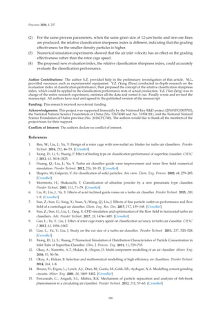 Processes 2020, 8, 237
(2) For the same process parameters, when the same grain size of 12-μm barite and iron ore ﬁnes
are produced, the relative classiﬁcation sharpness index is diﬀerent, indicating that the grading
eﬀectiveness for the smaller density particles is higher.
(3) Numerical simulation experiments showed that the air inlet velocity has an eﬀect on the grading
eﬀectiveness rather than the rotor cage speed.
(4) The proposed new evaluation index, the relative classiﬁcation sharpness index, could accurately
evaluate the classiﬁcation performance.
Author Contributions: The author S.Z. provided help in the preliminary investigation of this article. M.L.
provided resources such as experimental equipment. Y.Z. (Yang Zhou) conducted in-depth research on the
evaluation index of classiﬁcation performance, then proposed the concept of the relative classiﬁcation sharpness
index, which could be applied in the classiﬁcation performance tests of actual production. Y.Z. (Yun Zeng) was in
charge of the entire research experiment, statistics all the data and sorted it out. Finally wrote and revised the
manuscript. All authors have read and agreed to the published version of the manuscript.
Funding: This research received no external funding.
Acknowledgments: This project was supported ﬁnancially by the National Key RD project (2016YFC0303703),
the National Natural Science Foundation of China (No. 51674040 and No. 51904181), and the National Natural
Science Foundation of Hubei province (No. 2016CFC740). The authors would like to thank all the members of the
project team for their support.
Conﬂicts of Interest: The authors declare no conﬂict of interest.
References
1. Ren, W.; Liu, J.; Yu, Y. Design of a rotor cage with non-radial arc blades for turbo air classiﬁers. Powder
Technol. 2016, 292, 46–53. [CrossRef]
2. Xiong, D.; Li, S.; Huang, P. Eﬀect of feeding type on classiﬁcation performance of superﬁne classiﬁer. CIESC
J. 2012, 63, 3818–3825.
3. Huang, Q.; Liu, J.; Yu, Y. Turbo air classiﬁer guide vane improvement and inner ﬂow ﬁeld numerical
simulation. Powder Technol. 2012, 226, 10–15. [CrossRef]
4. Shapiro, M.; Galperin, V. Air classiﬁcation of solid particles: Are view. Chem. Eng. Process. 2005, 44, 279–285.
[CrossRef]
5. Morimoto, H.; Shakouchi, T. Classiﬁcation of ultraﬁne powder by a new pneumatic type classiﬁer.
Powder Technol. 2003, 131, 71–79. [CrossRef]
6. Liu, R.; Liu, J.; Yu, Y. Eﬀects of axial inclined guide vanes on a turbo air classiﬁer. Powder Technol. 2015, 280,
1–9. [CrossRef]
7. Sun, Z.; Sun, G.; Yang, X.; Yuan, Y.; Wang, Q.; Liu, J. Eﬀects of ﬁne particle outlet on performance and ﬂow
ﬁeld of a centrifugal air classiﬁer. Chem. Eng. Res. Des. 2017, 117, 139–148. [CrossRef]
8. Sun, Z.; Sun, G.; Liu, J.; Yang, X. CFD simulation and optimization of the ﬂow ﬁeld in horizontal turbo air
classiﬁers. Adv. Powder Technol. 2017, 28, 1474–1485. [CrossRef]
9. Gao, L.; Yu, Y.; Liu, J. Eﬀect of rotor cage rotary speed on classiﬁcation accuracy in turbo air classiﬁer. CIESC
J. 2012, 63, 1056–1062.
10. Gao, L.; Yu, Y.; Liu, J. Study on the cut size of a turbo air classiﬁer. Powder Technol. 2013, 237, 520–528.
[CrossRef]
11. Xiong, D.; Li, S.; Huang, P. Numerical Simulation of Distribution Characteristics of Particle Concentration in
Inlet Tube of Superﬁne Classiﬁer. Chin. J. Process. Eng. 2011, 11, 729–735.
12. Okay, A.; Nurettin, A.T.; Hakan, B.; Ozgun, D. Multi component modelling of an air classiﬁer. Miner. Eng.
2016, 93, 50–56.
13. Okay, A.; Hakan, B. Selection and mathematical modelling of high eﬃciency air classiﬁers. Powder Technol.
2014, 264, 1–8.
14. Benzer, H.; Ergun, L.; Lynch, A.J.; Oner, M.; Gunlu, M.; Celik, I.B.; Aydogan, N.A. Modelling cement grinding
circuits. Miner. Eng. 2001, 14, 1469–1482. [CrossRef]
15. Eswaraiah, C.; Angadi, S.I.; Mishra, B.K. Mechanism of particle separation and analysis of ﬁsh-hook
phenomenon in a circulating air classiﬁer. Powder Technol. 2012, 218, 57–63. [CrossRef]
186
 