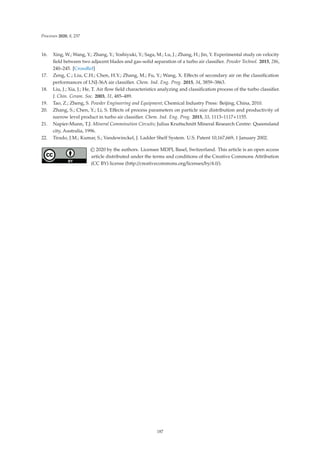 Processes 2020, 8, 237
16. Xing, W.; Wang, Y.; Zhang, Y.; Yoshiyuki, Y.; Saga, M.; Lu, J.; Zhang, H.; Jin, Y. Experimental study on velocity
ﬁeld between two adjacent blades and gas–solid separation of a turbo air classiﬁer. Powder Technol. 2015, 286,
240–245. [CrossRef]
17. Zeng, C.; Liu, C.H.; Chen, H.Y.; Zhang, M.; Fu, Y.; Wang, X. Eﬀects of secondary air on the classiﬁcation
performances of LNJ-36A air classiﬁer. Chem. Ind. Eng. Prog. 2015, 34, 3859–3863.
18. Liu, J.; Xia, J.; He, T. Air ﬂow ﬁeld characteristics analyzing and classiﬁcation process of the turbo classiﬁer.
J. Chin. Ceram. Soc. 2003, 31, 485–489.
19. Tao, Z.; Zheng, S. Powder Engineering and Equipment; Chemical Industry Press: Beijing, China, 2010.
20. Zhang, S.; Chen, Y.; Li, S. Eﬀects of process parameters on particle size distribution and productivity of
narrow level product in turbo air classiﬁer. Chem. Ind. Eng. Prog. 2015, 33, 1113–1117+1155.
21. Napier-Munn, T.J. Mineral Comminution Circuits; Julius Kruttschnitt Mineral Research Centre: Queensland
city, Australia, 1996.
22. Tirado, J.M.; Kumar, S.; Vandewinckel, J. Ladder Shelf System. U.S. Patent 10,167,669, 1 January 2002.
© 2020 by the authors. Licensee MDPI, Basel, Switzerland. This article is an open access
article distributed under the terms and conditions of the Creative Commons Attribution
(CC BY) license (http://creativecommons.org/licenses/by/4.0/).
187
 