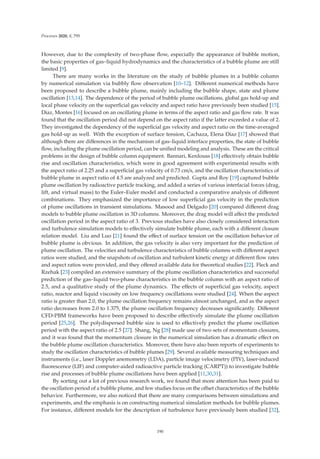 Processes 2020, 8, 795
However, due to the complexity of two-phase ﬂow, especially the appearance of bubble motion,
the basic properties of gas–liquid hydrodynamics and the characteristics of a bubble plume are still
limited [9].
There are many works in the literature on the study of bubble plumes in a bubble column
by numerical simulation via bubbly ﬂow observation [10–12]. Diﬀerent numerical methods have
been proposed to describe a bubble plume, mainly including the bubble shape, state and plume
oscillation [13,14]. The dependence of the period of bubble plume oscillations, global gas hold-up and
local phase velocity on the superﬁcial gas velocity and aspect ratio have previously been studied [15].
Diaz, Montes [16] focused on an oscillating plume in terms of the aspect ratio and gas ﬂow rate. It was
found that the oscillation period did not depend on the aspect ratio if the latter exceeded a value of 2.
They investigated the dependency of the superﬁcial gas velocity and aspect ratio on the time-averaged
gas hold-up as well. With the exception of surface tension, Cachaza, Elena Díaz [17] showed that
although there are diﬀerences in the mechanism of gas–liquid interface properties, the state of bubble
ﬂow, including the plume oscillation period, can be uniﬁed modeling and analysis. These are the critical
problems in the design of bubble column equipment. Bannari, Kerdouss [18] eﬀectively obtain bubble
rise and oscillation characteristics, which were in good agreement with experimental results with
the aspect ratio of 2.25 and a superﬁcial gas velocity of 0.73 cm/s, and the oscillation characteristics of
bubble plume in aspect ratio of 4.5 are analyzed and predicted. Gupta and Roy [19] captured bubble
plume oscillation by radioactive particle tracking, and added a series of various interfacial forces (drag,
lift, and virtual mass) to the Euler–Euler model and conducted a comparative analysis of diﬀerent
combinations. They emphasized the importance of low superﬁcial gas velocity in the prediction
of plume oscillations in transient simulations. Masood and Delgado [20] compared diﬀerent drag
models to bubble plume oscillation in 3D columns. Moreover, the drag model will aﬀect the predicted
oscillation period in the aspect ratio of 3. Previous studies have also closely considered interaction
and turbulence simulation models to eﬀectively simulate bubble plume, each with a diﬀerent closure
relation model. Liu and Luo [21] found the eﬀect of surface tension on the oscillation behavior of
bubble plume is obvious. In addition, the gas velocity is also very important for the prediction of
plume oscillation. The velocities and turbulence characteristics of bubble columns with diﬀerent aspect
ratios were studied, and the snapshots of oscillation and turbulent kinetic energy at diﬀerent ﬂow rates
and aspect ratios were provided, and they oﬀered available data for theoretical studies [22]. Fleck and
Rzehak [23] compiled an extensive summary of the plume oscillation characteristics and successful
prediction of the gas–liquid two-phase characteristics in the bubble column with an aspect ratio of
2.5, and a qualitative study of the plume dynamics. The eﬀects of superﬁcial gas velocity, aspect
ratio, reactor and liquid viscosity on low frequency oscillations were studied [24]. When the aspect
ratio is greater than 2.0, the plume oscillation frequency remains almost unchanged, and as the aspect
ratio decreases from 2.0 to 1.375, the plume oscillation frequency decreases signiﬁcantly. Diﬀerent
CFD-PBM frameworks have been proposed to describe eﬀectively simulate the plume oscillation
period [25,26]. The polydispersed bubble size is used to eﬀectively predict the plume oscillation
period with the aspect ratio of 2.5 [27]. Shang, Ng [28] made use of two sets of momentum closures,
and it was found that the momentum closure in the numerical simulation has a dramatic eﬀect on
the bubble plume oscillation characteristics. Moreover, there have also been reports of experiments to
study the oscillation characteristics of bubble plumes [29]. Several available measuring techniques and
instruments (i.e., laser Doppler anemometry (LDA), particle image velocimetry (PIV), laser-induced
ﬂuorescence (LIF) and computer-aided radioactive particle tracking (CARPT)) to investigate bubble
rise and processes of bubble plume oscillations have been applied [11,30,31].
By sorting out a lot of previous research work, we found that more attention has been paid to
the oscillation period of a bubble plume, and few studies focus on the oﬀset characteristics of the bubble
behavior. Furthermore, we also noticed that there are many comparisons between simulations and
experiments, and the emphasis is on constructing numerical simulation methods for bubble plumes.
For instance, diﬀerent models for the description of turbulence have previously been studied [32],
190
 