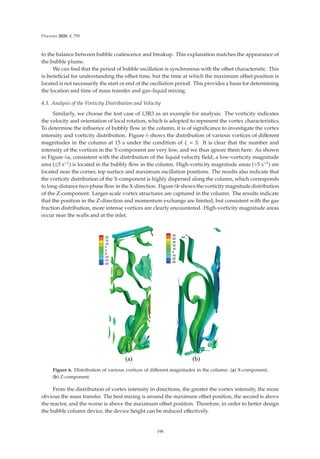 Processes 2020, 8, 795
to the balance between bubble coalescence and breakup. This explanation matches the appearance of
the bubble plume.
We can ﬁnd that the period of bubble oscillation is synchronous with the oﬀset characteristic. This
is beneﬁcial for understanding the oﬀset time, but the time at which the maximum oﬀset position is
located is not necessarily the start or end of the oscillation period. This provides a basis for determining
the location and time of mass transfer and gas–liquid mixing.
4.3. Analysis of the Vorticity Distribution and Velocity
Similarly, we choose the test case of ξ3R3 as an example for analysis. The vorticity indicates
the velocity and orientation of local rotation, which is adopted to represent the vortex characteristics.
To determine the inﬂuence of bubbly ﬂow in the column, it is of signiﬁcance to investigate the vortex
intensity and vorticity distribution. Figure 6 shows the distribution of various vortices of diﬀerent
magnitudes in the column at 15 s under the condition of ξ = 3. It is clear that the number and
intensity of the vortices in the Y-component are very low, and we thus ignore them here. As shown
in Figure 6a, consistent with the distribution of the liquid velocity ﬁeld, a low-vorticity magnitude
area (≤5 s−1) is located in the bubbly ﬂow in the column. High-vorticity magnitude areas (5 s−1) are
located near the corner, top surface and maximum oscillation positions. The results also indicate that
the vorticity distribution of the X-component is highly dispersed along the column, which corresponds
to long-distance two-phase ﬂow in the X-direction. Figure 6b shows the vorticity magnitude distribution
of the Z-component. Larger-scale vortex structures are captured in the column. The results indicate
that the position in the Z-direction and momentum exchange are limited, but consistent with the gas
fraction distribution, more intense vortices are clearly encountered. High-vorticity magnitude areas
occur near the walls and at the inlet.
Figure 6. Distribution of various vortices of diﬀerent magnitudes in the column: (a) X-component,
(b) Z-component.
From the distribution of vortex intensity in directions, the greater the vortex intensity, the more
obvious the mass transfer. The best mixing is around the maximum oﬀset position, the second is above
the reactor, and the worse is above the maximum oﬀset position. Therefore, in order to better design
the bubble column device, the device height can be reduced eﬀectively.
198
 