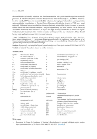 Processes 2020, 8, 795
characteristics is examined based on our simulation results, and qualitative ﬁtting correlations are
provided. It is noteworthy that when the dimensionless oﬀset distance (η) is 1, no POP is observed.
In other words, POP does not occur in bubble columns at a high gas volume ﬂux and aspect ratio.
A more detailed investigation of the speciﬁc conditions resulting in the absence of POP has a great
potential. Additional research on bubble plume oscillation is required for the development of accurate
bubble interaction and turbulence models. The gas–liquid mixing and mass transfer can be enhanced
around the maximum oﬀset position. Gas–liquid mixing is mainly concentrated in the middle region.
Furthermore, the maximum oﬀset position is related to the aspect ratio and volume ﬂux. These should
have a wide application range in the chemical industry.
Author Contributions: Y.C.: Software, Investigation, Writing—original draft preparation. Q.Z.: Resources,
Data curation, Visualization. P.J.: Supervision, Project administration. K.Z.: Validation, Formal analysis. W.W.:
Conceptualization, Methodology, Funding acquisition, Writing—review and editing. All authors have read and
agreed to the published version of the manuscript.
Funding: This research was funded by Natural Science Foundation of China, grant number 51709210 and 51679178.
Conﬂicts of Interest: The authors declare no conﬂict of interest.
Nomenclature
Symbol Denomination (Unit) ε turbulent dissipation rate (m2 s−3)
ap the center coeﬃcient (-) κ turbulent kinetic energy (m2 s−2)
anb
inﬂuence coeﬃcients for the
neighboring cells (-)
ρi gas density (kg/m3)
dB bubble diameter (mm) μi dynamic viscosity (Pa s)
CD coeﬃcient of drag force (-) σ surface tension (N/m)
CL coeﬃcient of lift force (-) φ Variable (-)
CTD
coeﬃcient of turbulent dispersion
force (-)
ξ aspect ratio (H/W)
CVM coeﬃcient of virtual mass force (-)
CW coeﬃcient of wall lubrication force (-) Index Denomination
DB bubble diameter distribution (mm)
D depth of the column (m) e eﬀective value
EO Eötvös number (-) g gas phase
F interaction force (N) l liquid phase
H height of the column (m) inter at interface
g acceleration of gravity (m s−2) i gas and liquid
p pressure (N m−2) lam laminar ﬂow
POP(s) plume oscillation period (s) t turbulent ﬂow
R gas volume ﬂux (LPH)
t time (s) Abbreviation Denomination
T temperature (K) CARPT
computer-aided radioactive particle
tracking
T stress tensor (N m2) CFD-PBM
Computational ﬂuid dynamics coupled
with a population balance model
u velocity (m/s) CFL Courant–Friedrichs–Lewy number
Ug superﬁcial gas velocity (m/s) LDA laser Doppler anemometry
W width of the column (m) LIF laser-induced ﬂuorescence
X axial coordinate (m) LPH liter per hour
Y vertical coordinate (m) SKE standard κ-ε turbulence model
Z spanwise coordinate (m) PIV particle image velocimetry
αi gas volume fraction (-) TFM two-ﬂuid model
References
1. Tomiyama, A.; Celata, G.; Hosokawa, S.; Yoshida, S. Terminal velocity of single bubbles in surface tension
force dominant regime. Int. J. Multiph. Flow 2002, 28, 1497–1519. [CrossRef]
204
 