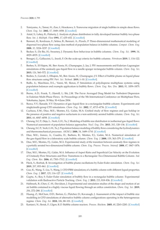 Processes 2020, 8, 795
2. Tomiyama, A.; Tamai, H.; Zun, I.; Hosokawa, S. Transverse migration of single bubbles in simple shear ﬂows.
Chem. Eng. Sci. 2002, 57, 1849–1858. [CrossRef]
3. Antal, S.; Lahey, R.; Flaherty, J. Analysis of phase distribution in fully developed laminar bubbly two-phase
ﬂow. Int. J. Multiph. Flow 1991, 17, 635–652. [CrossRef]
4. Bannari, R.; Kerdouss, F.; Selma, B.; Bannari, A.; Proulx, P. Three-dimensional mathematical modeling of
dispersed two-phase ﬂow using class method of population balance in bubble columns. Comput. Chem. Eng.
2008, 32, 3224–3237. [CrossRef]
5. Becker, S.; De Bie, H.; Sweeney, J. Dynamic ﬂow behaviour in bubble columns. Chem. Eng. Sci. 1999, 54,
4929–4935. [CrossRef]
6. Besagni, G.; Gallazzini, L.; Inzoli, F. On the scale-up criteria for bubble columns. Petroleum 2019, 5, 114–122.
[CrossRef]
7. Besbes, S.; El Hajem, M.; Ben Aissia, H.; Champagne, J.; Jay, J. PIV measurements and Eulerian–Lagrangian
simulations of the unsteady gas–liquid ﬂow in a needle sparger rectangular bubble column. Chem. Eng. Sci.
2015, 126, 560–572. [CrossRef]
8. Besbes, S.; Gorrab, I.; Elhajem, M.; Ben Aissia, H.; Champagne, J.Y. Eﬀect of bubble plume on liquid phase
ﬂow structures using PIV. Part. Sci. Technol. 2019, 1–10. [CrossRef]
9. Buﬀo, A.; Marchisio, D.L.; Vanni, M.; Renze, P. Simulation of polydisperse multiphase systems using
population balances and example application to bubbly ﬂows. Chem. Eng. Res. Des. 2013, 91, 1859–1875.
[CrossRef]
10. Burns, A.D.; Frank, T.; Hamill, I.; Shi, J.M. The Favre Averaged Drag Model for Turbulent Dispersion
in Eulerian Multi-Phase Flows. In Proceedings of the 5th International Conference on Multiphase Flow,
Yokohama, Japan, 30 May 30–4 June 2004.
11. Buwa, V.V.; Ranade, V.V. Dynamics of gas–liquid ﬂow in a rectangular bubble column: Experiments and
single/multi-group CFD simulations. Chem. Eng. Sci. 2002, 57, 4715–4736. [CrossRef]
12. Cachaza, E.M.; Díaz, M.E.; Montes, F.J.; Galán, M.A. Uniﬁed study of ﬂow regimes and gas holdup in
the presence of positive and negative surfactants in a non-uniformly aerated bubble column. Chem. Eng. Sci.
2011, 66, 4047–4058. [CrossRef]
13. Cheung, S.C.P.; Deju, L.; Yeoh, G.H.; Tu, J. Modeling of bubble size distribution in isothermal gas–liquid ﬂows:
Numerical assessment of population balance approaches. Nucl. Eng. Des. 2013, 265, 120–136. [CrossRef]
14. Cheung, S.C.P.; Yeoh, G.H.; Tu, J. Population balance modeling of bubbly ﬂows considering the hydrodynamics
and thermomechanical processes. AIChE J. 2008, 54, 1689–1710. [CrossRef]
15. Díaz, M.E.; Iranzo, A.; Cuadra, D.; Barbero, R.; Montes, F.J.; Galán, M.A. Numerical simulation of
the gas–liquid ﬂow in a laboratory scale bubble column. Chem. Eng. J. 2008, 139, 363–379. [CrossRef]
16. Díaz, M.E.; Montes, F.J.; Galán, M.A. Experimental study of the transition between unsteady ﬂow regimes in
a partially aerated two-dimensional bubble column. Chem. Eng. Process. Process. Intensif. 2008, 47, 1867–1876.
[CrossRef]
17. Díaz, M.E.; Montes, F.J.; Galán, M.A. Inﬂuence of Aspect Ratio and Superﬁcial Gas Velocity on the Evolution
of Unsteady Flow Structures and Flow Transitions in a Rectangular Two-Dimensional Bubble Column. Ind.
Eng. Chem. Res. 2006, 45, 7301–7312. [CrossRef]
18. Fleck, S.; Rzehak, R. Investigation of bubble plume oscillations by Euler-Euler simulation. Chem. Eng. Sci.
2019, 207, 853–861. [CrossRef]
19. Guo, K.; Wang, T.; Liu, Y.; Wang, J. CFD-PBM simulations of a bubble column with diﬀerent liquid properties.
Chem. Eng. J. 2017, 329, 116–127. [CrossRef]
20. Gupta, A.; Roy, S. Euler–Euler simulation of bubbly ﬂow in a rectangular bubble column: Experimental
validation with Radioactive Particle Tracking. Chem. Eng. J. 2013, 225, 818–836. [CrossRef]
21. Hallmark, B.; Chen, C.-H.; Davidson, J. Experimental and simulation studies of the shape and motion of an
air bubble contained in a highly viscous liquid ﬂowing through an oriﬁce constriction. Chem. Eng. Sci. 2019,
206, 272–288. [CrossRef]
22. Huang, Z.; McClure, D.D.; Barton, G.; Fletcher, D.; Kavanagh, J. Assessment of the impact of bubble size
modelling in CFD simulations of alternative bubble column conﬁgurations operating in the heterogeneous
regime. Chem. Eng. Sci. 2018, 186, 88–101. [CrossRef]
23. Kantarci, N.; Borak, F.; Ulgen, K.O. Bubble column reactors. Process. Biochem. 2005, 40, 2263–2283. [CrossRef]
205
 