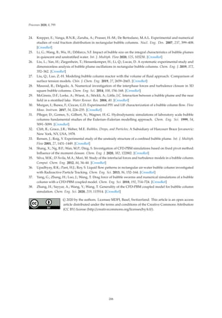 Processes 2020, 8, 795
24. Krepper, E.; Vanga, B.N.R.; Zaruba, A.; Prasser, H.-M.; De Bertodano, M.A.L. Experimental and numerical
studies of void fraction distribution in rectangular bubble columns. Nucl. Eng. Des. 2007, 237, 399–408.
[CrossRef]
25. Li, G.; Wang, B.; Wu, H.; DiMarco, S.F. Impact of bubble size on the integral characteristics of bubble plumes
in quiescent and unstratiﬁed water. Int. J. Multiph. Flow 2020, 125, 103230. [CrossRef]
26. Liu, L.; Yan, H.; Ziegenhein, T.; Hessenkemper, H.; Li, Q.; Lucas, D. A systematic experimental study and
dimensionless analysis of bubble plume oscillations in rectangular bubble columns. Chem. Eng. J. 2019, 372,
352–362. [CrossRef]
27. Liu, Q.; Luo, Z.-H. Modeling bubble column reactor with the volume of ﬂuid approach: Comparison of
surface tension models. Chin. J. Chem. Eng. 2019, 27, 2659–2665. [CrossRef]
28. Masood, R.; Delgado, A. Numerical investigation of the interphase forces and turbulence closure in 3D
square bubble columns. Chem. Eng. Sci. 2014, 108, 154–168. [CrossRef]
29. McGinnis, D.F.; Lorke, A.; Wüest, A.; Stöckli, A.; Little, J.C. Interaction between a bubble plume and the near
ﬁeld in a stratiﬁed lake. Water Resour. Res. 2004, 40. [CrossRef]
30. Murgan, I.; Bunea, F.; Ciocan, G.D. Experimental PIV and LIF characterization of a bubble column ﬂow. Flow
Meas. Instrum. 2017, 54, 224–235. [CrossRef]
31. Pﬂeger, D.; Gomes, S.; Gilbert, N.; Wagner, H.-G. Hydrodynamic simulations of laboratory scale bubble
columns fundamental studies of the Eulerian–Eulerian modelling approach. Chem. Eng. Sci. 1999, 54,
5091–5099. [CrossRef]
32. Clift, R.; Grace, J.R.; Weber, M.E. Bubbles, Drops, and Particles; A Subsidiary of Harcourr Brace Jovanovic:
New York, NY, USA, 1978.
33. Rensen, J.; Roig, V. Experimental study of the unsteady structure of a conﬁned bubble plume. Int. J. Multiph.
Flow 2001, 27, 1431–1449. [CrossRef]
34. Shang, X.; Ng, B.F.; Wan, M.P.; Ding, S. Investigation of CFD-PBM simulations based on ﬁxed pivot method:
Inﬂuence of the moment closure. Chem. Eng. J. 2020, 382, 122882. [CrossRef]
35. Silva, M.K.; D’Ávila, M.A.; Mori, M. Study of the interfacial forces and turbulence models in a bubble column.
Comput. Chem. Eng. 2012, 44, 34–44. [CrossRef]
36. Upadhyay, R.K.; Pant, H.J.; Roy, S. Liquid ﬂow patterns in rectangular air-water bubble column investigated
with Radioactive Particle Tracking. Chem. Eng. Sci. 2013, 96, 152–164. [CrossRef]
37. Yang, G.; Zhang, H.; Luo, J.; Wang, T. Drag force of bubble swarms and numerical simulations of a bubble
column with a CFD-PBM coupled model. Chem. Eng. Sci. 2018, 192, 714–724. [CrossRef]
38. Zhang, H.; Sayyar, A.; Wang, Y.; Wang, T. Generality of the CFD-PBM coupled model for bubble column
simulation. Chem. Eng. Sci. 2020, 219, 115514. [CrossRef]
© 2020 by the authors. Licensee MDPI, Basel, Switzerland. This article is an open access
article distributed under the terms and conditions of the Creative Commons Attribution
(CC BY) license (http://creativecommons.org/licenses/by/4.0/).
206
 