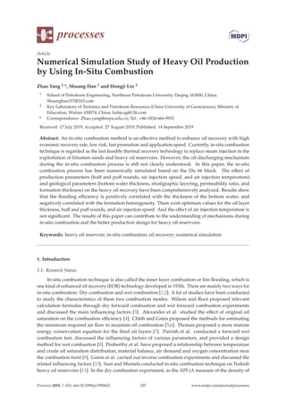 processes
Article
Numerical Simulation Study of Heavy Oil Production
by Using In-Situ Combustion
Zhao Yang 1,*, Shuang Han 1 and Hongji Liu 2
1 School of Petroleum Engineering, Northeast Petroleum University, Daqing 163000, China;
Shuanghan317@163.com
2 Key Laboratory of Tectonics and Petroleum Resources (China University of Geosciences), Ministry of
Education, Wuhan 430074, China; liuhjcug@126.com
* Correspondence: Zhao.yang@nepu.edu.cn; Tel.: +86-1834-666-9952
Received: 17 July 2019; Accepted: 27 August 2019; Published: 14 September 2019
Abstract: An in-situ combustion method is an eﬀective method to enhance oil recovery with high
economic recovery rate, low risk, fast promotion and application speed. Currently, in-situ combustion
technique is regarded as the last feasible thermal recovery technology to replace steam injection in the
exploitation of bitumen sands and heavy oil reservoirs. However, the oil-discharging mechanism
during the in-situ combustion process is still not clearly understood. In this paper, the in-situ
combustion process has been numerically simulated based on the Du 66 block. The eﬀect of
production parameters (huﬀ and puﬀ rounds, air injection speed, and air injection temperature)
and geological parameters (bottom water thickness, stratigraphic layering, permeability ratio, and
formation thickness) on the heavy oil recovery have been comprehensively analyzed. Results show
that the ﬂooding eﬃciency is positively correlated with the thickness of the bottom water, and
negatively correlated with the formation heterogeneity. There exist optimum values for the oil layer
thickness, huﬀ and puﬀ rounds, and air injection speed. And the eﬀect of air injection temperature is
not signiﬁcant. The results of this paper can contribute to the understanding of mechanisms during
in-situ combustion and the better production design for heavy oil reservoirs.
Keywords: heavy oil reservoir; in-situ combustion; oil recovery; numerical simulation
1. Introduction
1.1. Research Status
In-situ combustion technique is also called the inner layer combustion or ﬁre-ﬂooding, which is
one kind of enhanced oil recovery (EOR) technology developed in 1930s. There are mainly two ways for
in-situ combustion: Dry combustion and wet combustion [1,2]. A lot of studies have been conducted
to study the characteristics of these two combustion modes. Wilson and Root proposed relevant
calculation formulas through dry forward combustion and wet forward combustion experiments
and discussed the main inﬂuencing factors [3]. Alexander et al. studied the eﬀect of original oil
saturation on the combustion eﬃciency [4]. Chleh and Gates proposed the methods for estimating
the minimum required air ﬂow to maintain oil combustion [5,6]. Thomas proposed a more mature
energy conservation equation for the ﬁred oil layers [7]. Parrish et al. conducted a forward wet
combustion test, discussed the inﬂuencing factors of various parameters, and provided a design
method for wet combustion [8]. Penberthy et al. have proposed a relationship between temperature
and crude oil saturation distribution, material balance, air demand and oxygen concentration near
the combustion front [9]. Garon et al. carried out inverse combustion experiments and discussed the
related inﬂuencing factors [10]. Suat and Mustafa conducted in-situ combustion technique on Turkish
heavy oil reservoirs [11]. In the dry combustion experiment, as the API (A measure of the density of
Processes 2019, 7, 621; doi:10.3390/pr7090621 www.mdpi.com/journal/processes
207
 