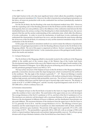 Processes 2019, 7, 621
of the light fraction in the oil is the most signiﬁcant factor which aﬀects the possibility of ignition
through numerical simulation [24]. However, the eﬀect of production and geological parameters on
the heavy oil reservoir production with in-situ combustion has not been systematically studied in
previous research.
For the Du 66 block, the ﬁre-ﬂooding is the main development method since 2011. However,
with the expanding scale of ﬁre-ﬂooding pilot test in the Du 66 block and the inﬂuence of reservoir
heterogeneity, there are some problems, such as the diﬀerence of the combustion state between the thin
interbedded layers, the serious overlap of ﬁre-ﬂooding line in thick interbedded layers, the uneven
spread of ﬁre line and the unclear understanding of the combustion state, which aﬀect the eﬃciency
of in-situ combustion. In order to reveal the mechanisms of multi-layer in-situ combustion and
understand the characteristics of multi-layer ﬁre wave, and also determine the main factors aﬀecting
the oil recovery of the Du 66 block, it is necessary to carry out the numerical simulation study of in-situ
combustion in the Du 66 block.
In this paper, the numerical simulation method was used to study the inﬂuence of production
parameters and geological parameters on the ﬁre-ﬂooding eﬃciency based on the Du 66 block in the
Shuguang oilﬁeld. The rest of this paper is organized as follows: Section 2 presents the geological
background of the studied ﬁeld; Section 3 is the construction process of the geological model; Section 4
shows the results and analysis.
1.2. Geological Background
The Du 66 block of the Shuguang oilﬁeld is structurally located in the northwest of the Shuguang
oilﬁeld in the middle part of the western slope of the Western Sag of the Liaohe fault basin.
The development target stratum in this area is the Dujiatai reservoir in the upper fourth member of the
Shahejie Formation of Paleogene. Up to 2000, the proven oil-bearing area in this area was 9.41 km2,
and the petroleum geological reserve was 5935.2 × 104 t.
The top surface structure of the Dujiatai oil layer in the Du 66 block of the Shuguang Oilﬁeld is
generally a monoclinic structure under the slope background, which is inclined from the northwest
to the southeast. The dip angle of the stratum is generally 5◦ ~ 10◦. Reservoir lithology is mainly
conglomerate sandstone and unequal-grained sandstone with medium sorting deviation, belonging to
medium-high porosity and medium-high permeability reservoirs. The oil layer is mainly composed of
a thin to medium–thick layer and the reservoir type is layered edge water reservoir. The density of
crude oil at 20 ◦C is 0.9001–0.9504 g/cm3, and the viscosity of ground degassed crude oil at 50 ◦C is
325–2846 mPa·s, which is ordinary heavy oil.
(1) Formation characteristics
The Dujiatai oil layer in the Du 66 block is located in the front of a large fan-delta developed
under the condition of slow water inﬂow. The sand bodies in the upper strata are very well developed.
The average thickness of the Du II-1 sandstone is 12.5 m, and that of the Du I-2 sandstone is 6.5 m.
The interlayers are relatively well developed with a maximum thickness of 44 m, generally 0.6–20 m.
However, the development of diﬀerent oil layers is diﬀerent, and the distribution characteristics are
also quite diﬀerent. The maximum thickness of the interlayers from the upper layer to the Du 0 layer is
21.7 m, generally 10 m to 20 m. And the average thickness is 16.3 m. The lithology is brown–gray
mudstone and the undeveloped areas of sandstone are often interbedded with oil shale, dolomitic
limestone, and brown–grey mudstone. The porosity of the upper layer is generally 15% to 25%, with
an average of 20.7%. The permeability is generally 200 to 1200 mD, with an average of 920.6 mD,
which is a typical medium–high porosity and medium–high permeability reservoir. The oil layer group
division and oil layer thickness statistics of the Du 66 block have been listed in Table 1.
209
 