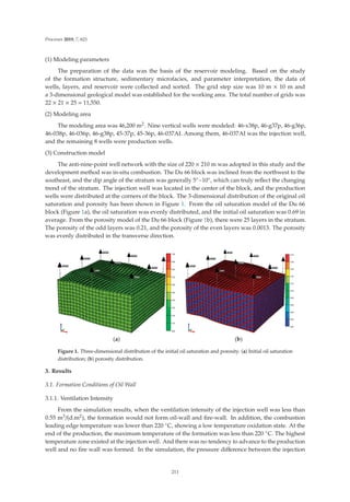 Processes 2019, 7, 621
(1) Modeling parameters
The preparation of the data was the basis of the reservoir modeling. Based on the study
of the formation structure, sedimentary microfacies, and parameter interpretation, the data of
wells, layers, and reservoir were collected and sorted. The grid step size was 10 m × 10 m and
a 3-dimensional geological model was established for the working area. The total number of grids was
22 × 21 × 25 = 11,550.
(2) Modeling area
The modeling area was 46,200 m2. Nine vertical wells were modeled: 46-x38p, 46-g37p, 46-g36p,
46-038p, 46-036p, 46-g38p, 45-37p, 45-36p, 46-037AI. Among them, 46-037AI was the injection well,
and the remaining 8 wells were production wells.
(3) Construction model
The anti-nine-point well network with the size of 220 × 210 m was adopted in this study and the
development method was in-situ combustion. The Du 66 block was inclined from the northwest to the
southeast, and the dip angle of the stratum was generally 5◦~10◦, which can truly reﬂect the changing
trend of the stratum. The injection well was located in the center of the block, and the production
wells were distributed at the corners of the block. The 3-dimensional distribution of the original oil
saturation and porosity has been shown in Figure 1. From the oil saturation model of the Du 66
block (Figure 1a), the oil saturation was evenly distributed, and the initial oil saturation was 0.69 in
average. From the porosity model of the Du 66 block (Figure 1b), there were 25 layers in the stratum.
The porosity of the odd layers was 0.21, and the porosity of the even layers was 0.0013. The porosity
was evenly distributed in the transverse direction.
(a) (b)
Figure 1. Three-dimensional distribution of the initial oil saturation and porosity. (a) Initial oil saturation
distribution; (b) porosity distribution.
3. Results
3.1. Formation Conditions of Oil Wall
3.1.1. Ventilation Intensity
From the simulation results, when the ventilation intensity of the injection well was less than
0.55 m3/(d.m2), the formation would not form oil-wall and ﬁre-wall. In addition, the combustion
leading edge temperature was lower than 220 ◦C, showing a low temperature oxidation state. At the
end of the production, the maximum temperature of the formation was less than 220 ◦C. The highest
temperature zone existed at the injection well. And there was no tendency to advance to the production
well and no ﬁre wall was formed. In the simulation, the pressure diﬀerence between the injection
211
 