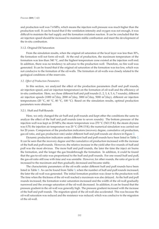 Processes 2019, 7, 621
and production well was 7.4 MPa, which means the injection well pressure was much higher than the
production well. It can be found that if the ventilation intensity and oxygen was not enough, it was
diﬃcult to maintain the fuel supply and the formation oxidation reaction. It can be concluded that the
air injection speed should be increased to maintain stable combustion and meet the development of
the in-situ combustion.
3.1.2. Original Oil Saturation
From the simulation results, when the original oil saturation of the local layer was less than 30%,
the formation will not form oil-wall. At the end of production, the maximum temperature of the
formation was less than 340 ◦C, and the highest temperature zone existed at the injection well end.
In addition, there was no tendency to advance to the production well. Therefore, no ﬁre wall was
generated. It can be found that if the original oil saturation of the formation was too low, which was
not conducive to the formation of the oil-walls. The formation of oil-walls was closely related to the
geological conditions of the reservoirs.
3.2. Eﬀect of Production Parameters
In this section, we analyzed the eﬀect of the production parameters (huﬀ and puﬀ rounds,
air injection speed, and air injection temperature) on the formation of oil-wall and the eﬃciency of
in-situ combustion. Here, we chose diﬀerent huﬀ and puﬀ rounds (1, 2, 3, 4, 5, 6, 7 rounds), diﬀerent
air injection speeds (1000 m3/day, 2000 m3/day, 3000 m3/day, 5000 m3/day), diﬀerent air injection
temperatures (20 ◦C, 60 ◦C, 80 ◦C, 100 ◦C). Based on the simulation results, optimal production
parameters were obtained.
3.2.1. Huﬀ and Puﬀ Rounds
Here, we only changed the air huﬀ and puﬀ rounds and kept other the conditions the same to
analyze the eﬀect of the huﬀ and puﬀ rounds (one to seven rounds). The bottom pressure of the
injection well was kept as 20 MPa; the steam temperature was 270 ◦C (543.15 K); the steam dryness
was 0.70; the injection air temperature was 20 ◦C (298.15 K); the numerical simulation was carried out
for 20 years. Comparison of the production indicators (recovery degree, cumulative oil production,
gas-oil ratio, and gas production rate) under diﬀerent huﬀ and puﬀ rounds are shown in Figure 2.
Dynamic production indicators under diﬀerent huﬀ and puﬀ rounds have been listed in Table 2.
It can be seen that the recovery degree and the cumulative oil production increased with the increase
of the huﬀ and puﬀ rounds. However, the relative increase in the yield after ﬁve rounds of huﬀ and
puﬀ was the most obvious. The more huﬀ and puﬀ rounds, the later the time the inject air burns
the formation, and the longer the gas breakthrough the formation. In addition, it could be found
that the gas-to-oil ratio was proportional to the huﬀ and puﬀ rounds. For one round huﬀ and puﬀ,
the gas-oil-ratio still rose with time and was unstable. However, for other rounds, the ratio of gas to oil
increased to the maximum and then gradually decreased and became stable.
The characteristic parameters of the oil-walls under diﬀerent huﬀ and puﬀ rounds have been
listed in Table 3. As can be found from Table 3, when the number of huﬀ and puﬀ rounds increased,
the later the oil-wall was generated. The initial formation position was closer to the production well.
The time when the thickness of the oil-wall reached a maximum was also delayed. As the huﬀ and puﬀ
rounds increased, the formation water saturation increased and the width of the oil-wall gradually
narrowed and the average saturation of the oil-wall decreased. In addition, it can be found that the
pressure gradient in the oil-wall was generally high. The pressure gradient increased with the increase
of the huﬀ and puﬀ rounds. The migration speed of the oil-wall also accelerated. This was because the
oil-wall saturation was reduced and the resistance was reduced, which was conducive to the migration
of the oil-wall.
212
 