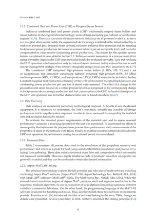 Processes 2020, 8, 1495
2.1.5. Combined Heat and Power Unit (CHP) as Marginal Steam Source
Industrial combined heat and power plants (CHP) traditionally employ steam boilers and
steam turbines as the cogeneration technology; some of them including gas turbines or combustion
engines [40,74]. Their task is to cover the steam network imbalance on all pressure levels (i.e., to serve
as a marginal steam source) while the cogenerated electric energy is utilized in the industrial facility or
sold to an external grid. Seasonal steam demand variations inﬂuence their operation and the resulting
backpressure power production decreases in summer below a pre-set acceptable level, and has to be
compensated by other means (condensing power production). The reason for this speciﬁc system
feature is explained in more detail in Section 3.2. Techno-economic assessment of a process steam drive
sizing inevitably impacts the CHP operation and should be evaluated correctly. Last, but not least,
the CHP operation is inﬂuenced not only by internal steam demand, but by external factors as well
(energy management strategy of the reﬁnery, changeable energy prices and their uncertainty, etc.) [75].
The considered CHP comprised high-pressure steam boilers (9 MPa, 530 ◦C) and a set
of backpressure and extraction condensing turbines exporting high-pressure (HPS, 3.5 MPa),
medium-pressure (MPS, 1.1 MPa), and low-pressure (LPS, 0.5 MPa) steam to the industrial facility.
Constant marginal heat production eﬃciency of the CHP and constant marginal backpressure and
condensing power production per one ton of steam were assumed. The eﬀect of a change in the
production unit steam balance on a certain pressure level was transposed to the corresponding change
in backpressure electric energy production and fuel consumption in the CHP. A detailed description of
the CHP unit operation and its further characteristics can be found elsewhere [26,47].
2.2. Data Processing
Data analyses are an inherent part of any technological proposal. To be able to size the desired
equipment, it is necessary to understand the unit’s operation, unearth any possible oﬀ-design
performance and to map the system responses. In order to do so, measured data regarding the modeled
unit and auxiliaries have to be studied.
To evaluate the maximal power requirements of the modeled unit and to assess seasonal
performance variations, a year-long operation of the unit was monitored. To understand the eﬀects of
steam quality ﬂuctuations on the proposed new process drive performance, daily measurements of the
properties of steam in the network were taken. Finally, to examine possible bottlenecks linked to the
CHP unit operation, its performance during the evaluated period was considered.
2.2.1. Measured Data
Table 2 summarizes all process data used in the simulation of the propylene recovery unit
performance and serves as a guide for heat pump-assisted distillation simulation (and process drive
sizing) data gathering. These data include feedstock mass ﬂow and composition which are usually
not measured continually. However, highly reliable records of products’ mass ﬂow and quality are
generally recorded and they can be combined to obtain the desired information.
2.2.2. Aspen–MATLAB Linking
The proposed methodology exploits the full potential and relevance of multi-software modeling
via linking Aspen Plus® software (Aspen Plus® V10, Aspen Technology Inc., Bedford, MA, USA)
with MATLAB® software (MATLAB® 2020a, The MathWorks Inc., Natick, MA, USA). While the
state-of-the-art simulation engine of Aspen Plus® provides swift and rigorous results due to the
sequential modular algorithm, its use in evaluation of large datasets containing numerous diﬀerent
variables is somewhat laborious. On the other hand, the programming language of the MATLAB
software is tailored for handling such tasks. Thus, an eﬀort to link these two software environments
persists. Fontalvo et al. [54] introduced the idea of software linking in the early 2000s, though no
details were presented. Several years later, in 2014, Fontalvo described the linking principles [53];
14
 