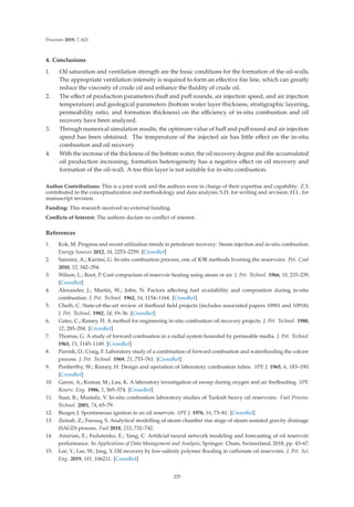 Processes 2019, 7, 621
4. Conclusions
1. Oil saturation and ventilation strength are the basic conditions for the formation of the oil-walls.
The appropriate ventilation intensity is required to form an eﬀective ﬁre line, which can greatly
reduce the viscosity of crude oil and enhance the ﬂuidity of crude oil.
2. The eﬀect of production parameters (huﬀ and puﬀ rounds, air injection speed, and air injection
temperature) and geological parameters (bottom water layer thickness, stratigraphic layering,
permeability ratio, and formation thickness) on the eﬃciency of in-situ combustion and oil
recovery have been analyzed.
3. Through numerical simulation results, the optimum value of huﬀ and puﬀ round and air injection
speed has been obtained. The temperature of the injected air has little eﬀect on the in-situ
combustion and oil recovery.
4. With the increase of the thickness of the bottom water, the oil recovery degree and the accumulated
oil production increasing, formation heterogeneity has a negative eﬀect on oil recovery and
formation of the oil-wall. A too thin layer is not suitable for in-situ combustion.
Author Contributions: This is a joint work and the authors were in charge of their expertise and capability: Z.Y.
contributed to the conceptualization and methodology and data analysis; S.H. for writing and revision; H.L. for
manuscript revision.
Funding: This research received no external funding.
Conﬂicts of Interest: The authors declare no conﬂict of interest.
References
1. Kok, M. Progress and recent utilization trends in petroleum recovery: Steam injection and in-situ combustion.
Energy Sources 2012, 34, 2253–2259. [CrossRef]
2. Samimi, A.; Karimi, G. In-situ combustion process, one of IOR methods livening the reservoirs. Pet. Coal
2010, 52, 342–354.
3. Wilson, L.; Root, P. Cost comparison of reservoir heating using steam or air. J. Pet. Technol. 1966, 18, 233–239.
[CrossRef]
4. Alexander, J.; Martin, W.; John, N. Factors aﬀecting fuel availability and composition during in-situ
combustion. J. Pet. Technol. 1962, 14, 1154–1164. [CrossRef]
5. Cheih, C. State-of-the-art review of ﬁreﬂood ﬁeld projects (includes associated papers 10901 and 10918).
J. Pet. Technol. 1982, 34, 19–36. [CrossRef]
6. Gates, C.; Ramey, H. A method for engineering in-situ combustion oil recovery projects. J. Pet. Technol. 1980,
32, 285–294. [CrossRef]
7. Thomas, G. A study of forward combustion in a radial system bounded by permeable media. J. Pet. Technol.
1963, 15, 1145–1149. [CrossRef]
8. Parrish, D.; Craig, F. Laboratory study of a combination of forward combustion and waterﬂooding the cofcaw
process. J. Pet. Technol. 1969, 21, 753–761. [CrossRef]
9. Penberthy, W.; Ramey, H. Design and operation of laboratory combustion tubes. SPE J. 1965, 6, 183–190.
[CrossRef]
10. Garon, A.; Kumar, M.; Lau, K. A laboratory investigation of sweep during oxygen and air ﬁreﬂooding. SPE
Reserv. Eng. 1986, 1, 565–574. [CrossRef]
11. Suat, B.; Mustafa, V. In-situ combustion laboratory studies of Turkish heavy oil reservoirs. Fuel Process.
Technol. 2001, 74, 65–79.
12. Burger, J. Spontaneous ignition in an oil reservoir. SPE J. 1976, 16, 73–81. [CrossRef]
13. Zeinab, Z.; Farouq, S. Analytical modelling of steam chamber rise stage of steam-assisted gravity drainage
(SAGD) process. Fuel 2018, 233, 732–742.
14. Amirian, E.; Fedutenko, E.; Yang, C. Artiﬁcial neural network modeling and forecasting of oil reservoir
performance. In Applications of Data Management and Analysis; Springer: Cham, Switzerland, 2018; pp. 43–67.
15. Lee, Y.; Lee, W.; Jang, Y. Oil recovery by low-salinity polymer ﬂooding in carbonate oil reservoirs. J. Pet. Sci.
Eng. 2019, 181, 106211. [CrossRef]
225
 
