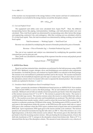 Processes 2020, 8, 571
of the reaction was incorporated in the energy balance of the reactor and heat of condensation of
formaldehyde was included in the energy balance around the absorption column.
ΔH = mCpavgΔT (3)
2.2. Cost and Payback Period
The equipment and utility costs were calculated from Aspen Plus®. Then, the diﬀerent
incorporating factors like piping, instrumentation, buildings, and total physical plant cost were
calculated. Then, total ﬁxed capital was determined by incorporating some other factors like design
and engineering, contractor’s fee, and contingency. After that, working cost was calculated, which is
5% of total ﬁxed capital. Then, the total investment was determined by adding working cost and total
ﬁxed capital.
Total Investement = Working Capital + Total Fixed Cost (4)
Revenue was calculated by multiplying the amount of formalin produced by price of formalin.
Revenue = Price of Formalin (kg) × Formlain Produced (kg/year) (5)
The cost of raw material and catalyst was determined by multiplying the quantities (units)
consumed per year by price per unit.
Then, proﬁt was calculated by subtracting all the expenses from the revenue and payback period
was determined.
Payback Period =
Total Investment
Proﬁt
(6)
3. ASPEN Flow Sheets
Based on real time industrial data, simulations are performed for the both processes using ASPEN
PLUS® V8.8. Methanol, oxygen, nitrogen, silver, and molybdenum were selected as the components
for simulation. For both the process, non-random two liquids (NRTL) was selected as the ﬂuid package.
The mixture of air and methanol is preheated and then sent to the reactor. The reaction mechanism
that produces the formaldehyde depends upon the type of catalyst used. The product stream is sent to
the adsorption column where it is treated with water to separate the desired product. The simulation
models are explained in Sections 3.1 and 3.2.
3.1. Simulation Model of Molybdenum-Based Formaldehyde Process
Figure 1 presents the simulation of Molybdenum-based process on ASPEN PLUS. Non-random
two-liquid model (NRTL) is used as the ﬂuid package. The air and methanol are used as starting
materials. Methanol and air both are initially mixed and passed to pre-heater where the temperature
of the mixture increases from 27 ◦C to 107 ◦C. The mixture is passed to the reactor. The reactor is
a shell and tube type reactor. The reaction mixture enters the reactor in catalyst-ﬁlled tube sides at
107 ◦C. The reaction occurs here and water and formaldehyde are produced. The shell side contains
DTH (Dowtherm heat transfer media), which is used to extract the excess heat of the reaction i.e., the
reaction is exothermic producing 159 KJ/mol of the energy. The boiling point of DTH is around 260 ◦C
and same is the temperature inside the reactor, so the DTH leaves the reactor shell side as vapors.
DTH goes to the condenser where the DTH vapors condense back to liquid state and accumulated in
DTH tank. Upon requirement, DTH again goes to the reactor and the cycle continues. The mixture
(product and unreacted reactants) leaving the tube side is at 280 ◦C. Since this mixture is at a very
high temperature, so the heat of this mixture can be utilized. This mixture goes to the shell side of the
pre-heater to heat the incoming reaction mixture. After pre-heating the incoming mixture, it leaves the
shell side of preheater at 150 ◦C and goes to the absorption column from bottom side. Water at 37 ◦C is
showered from the top of the absorption column. The amount of water showered is very critical as it
229
 