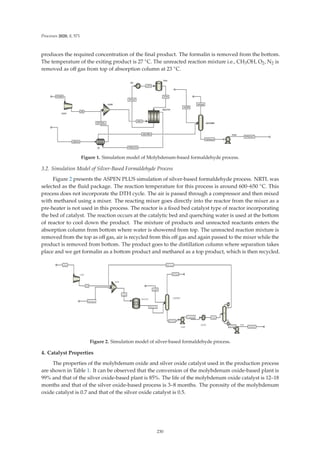 Processes 2020, 8, 571
produces the required concentration of the ﬁnal product. The formalin is removed from the bottom.
The temperature of the exiting product is 27 ◦C. The unreacted reaction mixture i.e., CH3OH, O2, N2 is
removed as oﬀ gas from top of absorption column at 23 ◦C.
Figure 1. Simulation model of Molybdenum-based formaldehyde process.
3.2. Simulation Model of Silver-Based Formaldehyde Process
Figure 2 presents the ASPEN PLUS simulation of silver-based formaldehyde process. NRTL was
selected as the ﬂuid package. The reaction temperature for this process is around 600–650 ◦C. This
process does not incorporate the DTH cycle. The air is passed through a compressor and then mixed
with methanol using a mixer. The reacting mixer goes directly into the reactor from the mixer as a
pre-heater is not used in this process. The reactor is a ﬁxed bed catalyst type of reactor incorporating
the bed of catalyst. The reaction occurs at the catalytic bed and quenching water is used at the bottom
of reactor to cool down the product. The mixture of products and unreacted reactants enters the
absorption column from bottom where water is showered from top. The unreacted reaction mixture is
removed from the top as oﬀ gas, air is recycled from this oﬀ gas and again passed to the mixer while the
product is removed from bottom. The product goes to the distillation column where separation takes
place and we get formalin as a bottom product and methanol as a top product, which is then recycled.
Figure 2. Simulation model of silver-based formaldehyde process.
4. Catalyst Properties
The properties of the molybdenum oxide and silver oxide catalyst used in the production process
are shown in Table 1. It can be observed that the conversion of the molybdenum oxide-based plant is
99% and that of the silver oxide-based plant is 85%. The life of the molybdenum oxide catalyst is 12–18
months and that of the silver oxide-based process is 3–8 months. The porosity of the molybdenum
oxide catalyst is 0.7 and that of the silver oxide catalyst is 0.5.
230
 
