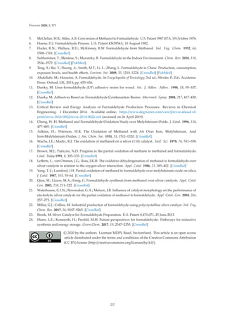 Processes 2020, 8, 571
5. McClellan, W.R.; Stiles, A.B. Conversion of Methanol to Formaldehyde. U.S. Patant 3987107A, 19 October 1976.
6. Hoene, D.J. Formaldehyde Process. U.S. Patant 4343954A, 10 August 1982.
7. Hader, R.N.; Wallace, R.D.; McKinney, R.W. Formaldehyde from Methanol. Ind. Eng. Chem. 1952, 44,
1508–1518. [CrossRef]
8. Salthammer, T.; Mentese, S.; Marutzky, R. Formaldehyde in the Indoor Environment. Chem. Rev. 2010, 110,
2536–2572. [CrossRef] [PubMed]
9. Tang, X.; Bai, Y.; Duong, A.; Smith, M.T.; Li, L.; Zhang, L. Formaldehyde in China: Production, consumption,
exposure levels, and health eﬀects. Environ. Int. 2009, 35, 1210–1224. [CrossRef] [PubMed]
10. Abdollahi, M.; Hosseini, A. Formaldehyde. In Encyclopedia of Toxicology, 3rd ed.; Wexler, P., Ed.; Academic
Press: Oxford, UK, 2014; pp. 653–656.
11. Dunky, M. Urea–formaldehyde (UF) adhesive resins for wood. Int. J. Adhes. Adhes. 1998, 18, 95–107.
[CrossRef]
12. Dunky, M. Adhesives Based on Formaldehyde Condensation Resins. Macromol. Symp. 2004, 217, 417–430.
[CrossRef]
13. Critical Review and Exergy Analysis of Formaldehyde Production Processes: Reviews in Chemical
Engineering. 1 December 2014. Available online: https://www.degruyter.com/view/j/revce.ahead-of-
print/revce-2014-0022/revce-2014-0022.xml (accessed on 26 April 2019).
14. Cheng, W.-H. Methanol and Formaldehyde Oxidation Study over Molybdenum Oxide. J. Catal. 1996, 158,
477–485. [CrossRef]
15. Adkins, H.; Peterson, W.R. The Oxidation of Methanol with Air Over Iron, Molybdenum, And
Iron-Molybdenum Oxides. J. Am. Chem. Soc. 1931, 53, 1512–1520. [CrossRef]
16. Wachs, I.E.; Madix, R.J. The oxidation of methanol on a silver (110) catalyst. Surf. Sci. 1978, 76, 531–558.
[CrossRef]
17. Brown, M.J.; Parkyns, N.D. Progress in the partial oxidation of methane to methanol and formaldehyde.
Catal. Today 1991, 8, 305–335. [CrossRef]
18. Leﬀerts, L.; van Ommen, J.G.; Ross, J.R.H. The oxidative dehydrogenation of methanol to formaldehyde over
silver catalysts in relation to the oxygen-silver interaction. Appl. Catal. 1986, 23, 385–402. [CrossRef]
19. Yang, T.-J.; Lunsford, J.H. Partial oxidation of methanol to formaldehyde over molybdenum oxide on silica.
J. Catal. 1987, 103, 55–64. [CrossRef]
20. Qian, M.; Liauw, M.A.; Emig, G. Formaldehyde synthesis from methanol over silver catalysts. Appl. Catal.
Gen. 2003, 238, 211–222. [CrossRef]
21. Waterhouse, G.I.N.; Bowmaker, G.A.; Metson, J.B. Inﬂuence of catalyst morphology on the performance of
electrolytic silver catalysts for the partial oxidation of methanol to formaldehyde. Appl. Catal. Gen. 2004, 266,
257–273. [CrossRef]
22. Millar, G.J.; Collins, M. Industrial production of formaldehyde using polycrystalline silver catalyst. Ind. Eng.
Chem. Res. 2017, 56, 9247–9265. [CrossRef]
23. Brenk, M. Silver Catalyst for Formaldehyde Preparation. U.S. Patent 8,471,071, 25 June 2013.
24. Heim, L.E.; Konnerth, H.; Prechtl, M.H. Future perspectives for formaldehyde: Pathways for reductive
synthesis and energy storage. Green Chem. 2017, 19, 2347–2355. [CrossRef]
© 2020 by the authors. Licensee MDPI, Basel, Switzerland. This article is an open access
article distributed under the terms and conditions of the Creative Commons Attribution
(CC BY) license (http://creativecommons.org/licenses/by/4.0/).
237
 