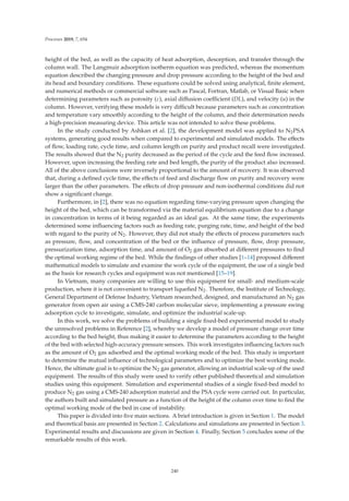 Processes 2019, 7, 654
height of the bed, as well as the capacity of heat adsorption, desorption, and transfer through the
column wall. The Langmuir adsorption isotherm equation was predicted, whereas the momentum
equation described the changing pressure and drop pressure according to the height of the bed and
its head and boundary conditions. These equations could be solved using analytical, ﬁnite element,
and numerical methods or commercial software such as Pascal, Fortran, Matlab, or Visual Basic when
determining parameters such as porosity (ε), axial diﬀusion coeﬃcient (DL), and velocity (u) in the
column. However, verifying these models is very diﬃcult because parameters such as concentration
and temperature vary smoothly according to the height of the column, and their determination needs
a high-precision measuring device. This article was not intended to solve these problems.
In the study conducted by Ashkan et al. [2], the development model was applied to N2PSA
systems, generating good results when compared to experimental and simulated models. The eﬀects
of ﬂow, loading rate, cycle time, and column length on purity and product recall were investigated.
The results showed that the N2 purity decreased as the period of the cycle and the feed ﬂow increased.
However, upon increasing the feeding rate and bed length, the purity of the product also increased.
All of the above conclusions were inversely proportional to the amount of recovery. It was observed
that, during a deﬁned cycle time, the eﬀects of feed and discharge ﬂow on purity and recovery were
larger than the other parameters. The eﬀects of drop pressure and non-isothermal conditions did not
show a signiﬁcant change.
Furthermore, in [2], there was no equation regarding time-varying pressure upon changing the
height of the bed, which can be transformed via the material equilibrium equation due to a change
in concentration in terms of it being regarded as an ideal gas. At the same time, the experiments
determined some inﬂuencing factors such as feeding rate, purging rate, time, and height of the bed
with regard to the purity of N2. However, they did not study the eﬀects of process parameters such
as pressure, ﬂow, and concentration of the bed or the inﬂuence of pressure, ﬂow, drop pressure,
pressurization time, adsorption time, and amount of O2 gas absorbed at diﬀerent pressures to ﬁnd
the optimal working regime of the bed. While the ﬁndings of other studies [1–14] proposed diﬀerent
mathematical models to simulate and examine the work cycle of the equipment, the use of a single bed
as the basis for research cycles and equipment was not mentioned [15–19].
In Vietnam, many companies are willing to use this equipment for small- and medium-scale
production, where it is not convenient to transport liqueﬁed N2. Therefore, the Institute of Technology,
General Department of Defense Industry, Vietnam researched, designed, and manufactured an N2 gas
generator from open air using a CMS-240 carbon molecular sieve, implementing a pressure swing
adsorption cycle to investigate, simulate, and optimize the industrial scale-up.
In this work, we solve the problems of building a single ﬁxed-bed experimental model to study
the unresolved problems in Reference [2], whereby we develop a model of pressure change over time
according to the bed height, thus making it easier to determine the parameters according to the height
of the bed with selected high-accuracy pressure sensors. This work investigates inﬂuencing factors such
as the amount of O2 gas adsorbed and the optimal working mode of the bed. This study is important
to determine the mutual inﬂuence of technological parameters and to optimize the best working mode.
Hence, the ultimate goal is to optimize the N2 gas generator, allowing an industrial scale-up of the used
equipment. The results of this study were used to verify other published theoretical and simulation
studies using this equipment. Simulation and experimental studies of a single ﬁxed-bed model to
produce N2 gas using a CMS-240 adsorption material and the PSA cycle were carried out. In particular,
the authors built and simulated pressure as a function of the height of the column over time to ﬁnd the
optimal working mode of the bed in case of instability.
This paper is divided into ﬁve main sections. A brief introduction is given in Section 1. The model
and theoretical basis are presented in Section 2. Calculations and simulations are presented in Section 3.
Experimental results and discussions are given in Section 4. Finally, Section 5 concludes some of the
remarkable results of this work.
240
 