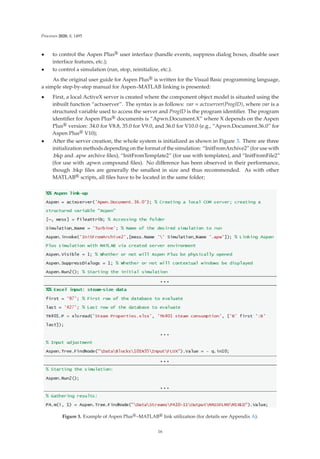 Processes 2020, 8, 1495
• to control the Aspen Plus® user interface (handle events, suppress dialog boxes, disable user
interface features, etc.);
• to control a simulation (run, stop, reinitialize, etc.).
As the original user guide for Aspen Plus® is written for the Visual Basic programming language,
a simple step-by-step manual for Aspen–MATLAB linking is presented:
• First, a local ActiveX server is created where the component object model is situated using the
inbuilt function “actxserver”. The syntax is as follows: var = actxserver(ProgID), where var is a
structured variable used to access the server and ProgID is the program identiﬁer. The program
identiﬁer for Aspen Plus® documents is “Apwn.Document.X” where X depends on the Aspen
Plus® version: 34.0 for V8.8, 35.0 for V9.0, and 36.0 for V10.0 (e.g., “Apwn.Document.36.0” for
Aspen Plus® V10);
• After the server creation, the whole system is initialized as shown in Figure 3. There are three
initialization methods depending on the format of the simulation: “InitFromArchive2” (for use with
.bkp and .apw archive ﬁles), “InitFromTemplate2” (for use with templates), and “InitFromFile2”
(for use with .apwn compound ﬁles). No diﬀerence has been observed in their performance,
though .bkp ﬁles are generally the smallest in size and thus recommended. As with other
MATLAB® scripts, all ﬁles have to be located in the same folder;
Figure 3. Example of Aspen Plus®–MATLAB® link utilization (for details see Appendix A).
16
 