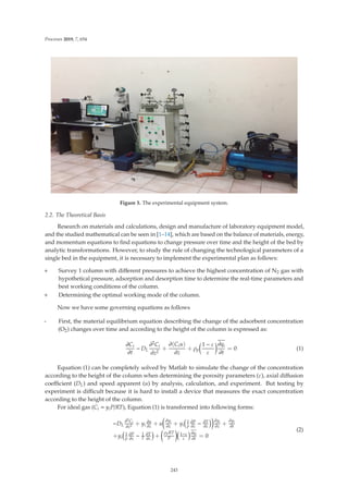Processes 2019, 7, 654
Figure 3. The experimental equipment system.
2.2. The Theoretical Basis
Research on materials and calculations, design and manufacture of laboratory equipment model,
and the studied mathematical can be seen in [1–14], which are based on the balance of materials, energy,
and momentum equations to ﬁnd equations to change pressure over time and the height of the bed by
analytic transformations. However, to study the rule of changing the technological parameters of a
single bed in the equipment, it is necessary to implement the experimental plan as follows:
+ Survey 1 column with diﬀerent pressures to achieve the highest concentration of N2 gas with
hypothetical pressure, adsorption and desorption time to determine the real-time parameters and
best working conditions of the column.
+ Determining the optimal working mode of the column.
Now we have some governing equations as follows
- First, the material equilibrium equation describing the change of the adsorbent concentration
(O2) changes over time and according to the height of the column is expressed as:
∂Ci
∂t
− DL
∂2Ci
∂z2
+
∂(Ciu)
∂z
+ ρp

1 − ε
ε
∂qi
∂t
= 0 (1)
Equation (1) can be completely solved by Matlab to simulate the change of the concentration
according to the height of the column when determining the porosity parameters (ε), axial diﬀusion
coeﬃcient (DL) and speed apparent (u) by analysis, calculation, and experiment. But testing by
experiment is diﬃcult because it is hard to install a device that measures the exact concentration
according to the height of the column.
For ideal gas (Ci = yiP/RT), Equation (1) is transformed into following forms:
−DL
∂2Ci
∂z2 + yi
∂u
∂z
+ u

∂yi
∂z
+ yi
1
p
∂P
∂z
− ∂T
∂z

∂yi
∂z
+
∂yi
∂t
+yi
1
p
∂P
∂z
− 1
T
∂T
∂z
+

ρpRT
P

1−ε
ε
∂qi
∂t
= 0
(2)
243
 
