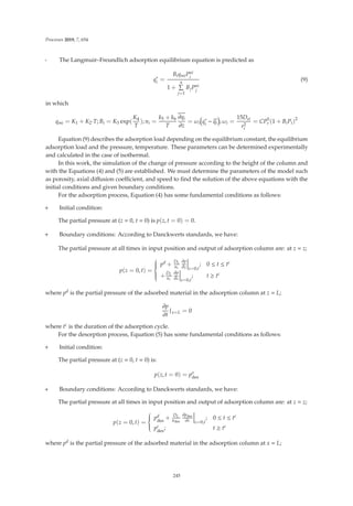 Processes 2019, 7, 654
- The Langmuir–Freundlich adsorption equilibrium equation is predicted as
q∗
i =
BiqmiPni
i
1 +
n

j=1
BjPni
j
(9)
in which
qmi = K1 + K2·T; Bi = K3 exp(
K4
T
); ni =
k5 + k6
T
∂qi
∂z
= ωi q∗
i − qi ; ωi =
15Dei
r2
c
= CP5
r (1 + BiPi)2
Equation (9) describes the adsorption load depending on the equilibrium constant, the equilibrium
adsorption load and the pressure, temperature. These parameters can be determined experimentally
and calculated in the case of isothermal.
In this work, the simulation of the change of pressure according to the height of the column and
with the Equations (4) and (5) are established. We must determine the parameters of the model such
as porosity, axial diﬀusion coeﬃcient, and speed to ﬁnd the solution of the above equations with the
initial conditions and given boundary conditions.
For the adsorption process, Equation (4) has some fundamental conditions as follows:
+ Initial condition:
The partial pressure at (z = 0, t = 0) is p(z, t = 0) = 0.
+ Boundary conditions: According to Danckwerts standards, we have:
The partial pressure at all times in input position and output of adsorption column are: at z = z;
p(z = 0, t) =
⎧
⎪
⎪
⎪
⎨
⎪
⎪
⎪
⎩
pd + DL
uc
∂p
∂z




z=0,t
; 0 ≤ t ≤ tc
+DL
uc
∂p
∂z




z=0,t
; t ≥ tc
where pd is the partial pressure of the adsorbed material in the adsorption column at z = L;
∂p
∂t
|x=L = 0
where tc is the duration of the adsorption cycle.
For the desorption process, Equation (5) has some fundamental conditions as follows:
+ Initial condition:
The partial pressure at (z = 0, t = 0) is:
p(z, t = 0) = po
des
+ Boundary conditions: According to Danckwerts standards, we have:
The partial pressure at all times in input position and output of adsorption column are: at z = z;
p(z = 0, t) =
⎧
⎪
⎪
⎨
⎪
⎪
⎩
pd
des
+ DL
udes
∂pdes
∂z




z=0,t
; 0 ≤ t ≤ tc
pc
des
; t ≥ tc
where pd is the partial pressure of the adsorbed material in the adsorption column at x = L;
245
 