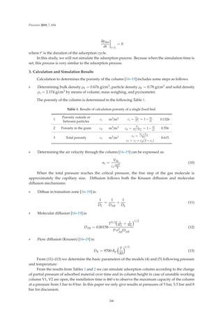 Processes 2019, 7, 654
∂pdes
∂t





z=L
= 0
where tc is the duration of the adsorption cycle.
In this study, we will not simulate the adsorption process. Because when the simulation time is
set, this process is very similar to the adsorption process.
3. Calculation and Simulation Results
Calculation to determines the porosity of the column [16–19] includes some steps as follows
+ Determining bulk density ρb = 0.676 g/cm3, particle density ρp = 0.78 g/cm3 and solid density
ρs = 2.174 g/cm3 by means of volume, mass weighing, and pycnometer.
The porosity of the column is determined in the following Table 1.
Table 1. Results of calculation porosity of a single ﬁxed bed.
1
Porosity outside or
between particles
εi m3/m3 εi = VX
VT
= 1 −
ρb
ρp
0.1326
2 Porosity in the grain εp m3/m3 εp =
Vp
VT−VX
= 1 −
ρb
ρs
0.556
3 Total porosity εt m3/m3 εt =
Vp+VX
VT
εt = εi + εp(1 − εi)
0.615
+ Determining the air velocity through the column [16–19] can be expressed as:
uc =
Vkk
εt
πD2
4
(10)
When the total pressure reaches the critical pressure, the free step of the gas molecule is
approximately the capillary size. Diﬀusion follows both the Knusen diﬀusion and molecular
diﬀusion mechanisms:
+ Diﬀuse in transition zone [16–19] is:
1
DL
=
1
DAB
+
1
Dk
(11)
+ Molecular diﬀusion [16–19] is:
DAB = 0.00158
T3/2 1
MA
+ 1
MB
P·σ2
AB
ΩAB
1/2
(12)
+ Flow diﬀusion (Knusen) [16–19] is:
DK = 9700·Rp·

T
M
1/2
(13)
From (11)–(13) we determine the basic parameters of the models (4) and (5) following pressure
and temperature:
From the results from Tables 1 and 2 we can simulate adsorption column according to the change
of partial pressure of adsorbed material over time and in column height in case of unstable working
column V1, V2 are open, the installation time is 460 s to observe the maximum capacity of the column
at a pressure from 1 bar to 8 bar. In this paper we only give results at pressures of 5 bar, 5.5 bar and 8
bar for discussion.
246
 