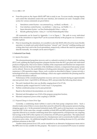 Processes 2020, 8, 1495
• From this point on, the Aspen–MATLAB® link is ready to use. To access results, manage inputs,
and control the simulation and/or the user interface, dot notations are used. Examples of the
syntax for various commands are given below:
a. Simulation control Syntax: var.command (e.g., var.Run2, var.Reinit, . . . )
b. User interface control Syntax: var.attribute = value (e.g., var.Visible = 1, . . . )
c. Input alteration Syntax: var.Tree.Findnode(path).Value = value_a
d. Results gathering Syntax: value_b = var.Tree.Findnode(path).Value
All commands can be found in Appendix A or in Figure 3. The path to every individual
variable of the simulation in Aspen Plus® can be accessed directly in the program via: Customize→
Variable explorer.
• Prior to launching the simulation, it is sensible to also link MATLAB to Excel for more ﬂexible
operation via simple and useful inbuilt functions “xlsread” and “xlswrite” enabling reading and
writing data from and to the Excel spreadsheet, respectively, without the need for opening the
data ﬁle manually. An example can be seen in Figure 3.
3. Industrial Case Study
3.1. System Description
The aforementioned propylene recovery unit is a subunit (a section) of a ﬂuid catalytic cracking
(FCC) unit, splitting the liquid propylene–propane fraction from the FCC gas plant into individual
products of high purity. Due to low relative volatility of the components (and therefore low temperature
diﬀerence between the head and bottom of the distillation column), a compression heat pump system
can be utilized. However, the small diﬀerence in boiling points demands a large reﬂux ratio (15) and
numerous (150) separation stages. Hence, such a system (as described in Figure 1) poses not only a
technological but also a computational challenge, which once again underlines the pressing need for
use of robust simulation software.
Performance of the considered propylene recovery unit was evaluated during an approximately
one-year period, from 1 April 2018 to 28 February 2019, and provided the following observations:
• The unit’s feedstock ﬂow rate was ﬂexible, ranging from 6.5 to 9.7 t/h;
• Feedstock quality ranged from 81.7 to 86.5 mass % of propylene;
• Turbine condensate pump was by-pass protected.
Based on the technical documentation, we can state:
• Maximal unit throughput was 10 t/h of the propane–propylene fraction;
• Maximal compressor power at the coupling is 1250 kW.
3.2. Proposed Change in Steam Drive Type
Currently, a condensing steam turbine is used as the heat pump compressor drive. Such a
situation makes sense if there is excess steam that cannot be utilized for other purposes (process heating,
stripping agent, etc.). In the presented industrial study, HPS, used as driving steam, was imported
from the CHP. At the same time, enough variability in both HPS and MPS production and transport
capacities allowed us to consider condensing steam drive replacement by a backpressure one, targeting
fuel savings in the CHP at the expense of a certain loss of CHP power generation. The replacement
of condensing mechanical power production by a backpressure unit is economically feasible at most
fuel-power price ratios. An additional tangible beneﬁt was the resulting decrease in CO2 and other
pollutant emissions in the CHP.
Another steam pressure level, LPS, can be considered as an alternative backpressure steam sink to
the MPS, but it is less suitable for this purpose. The reason is an occasional LPS excess in summer
17
 
