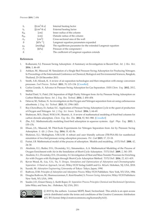 Processes 2019, 7, 654
hi [J/cm2·K·s] Internal heating factor
ho [J/cm2·K·s] External heating factor
RBi [cm] Inner radius of the column
RBo [cm] Outside radius of the column
Aw [cm2] Cross-sectional area of the wall
B [kPa−1] Langmuir equation parameters expanded
qm [mol/kg] The equilibrium parameter for the extended Langmuir equation
Pi [kPa] Pressure of the component i
K - The coeﬃcient of Langmuir equation extends
References
1. Kulkarami, S.J. Pressure Swing Adsorption: A Summary on Investigation in Recent Past. Int. J. Res. Rev.
2016, 3, 46–49.
2. Ashkan, M.; Masoud, M. Simulation of a Single Bed Pressure Swing Adsorption for Producing Nitrogen.
In Proceedings of the International Conference on Chemical, Biological and Environmental Sciences, Bangkok,
Thailand, 23–24 December 2011.
3. Smith, A.R.; Klosek, K. A review of air separation technologies and their integration with energy conversion
processes. Fuel Process. Technol. 2011, 70, 115–134. [CrossRef]
4. Carlos Grande, A. Advance in Pressure Swing Adsorption for Gas Separation. ISRN Chem. Eng. 2012, 2012,
982934.
5. Snehal Patel, V.; Patel, J.M. Separation of High Purity Nitrogen from Air by Pressure Swing Adsorption on
Carbon Molecular Sieve. Int. J. Eng. Res. Technol. 2014, 3, 450–454.
6. Delavar, M.; Nabian, N. An investigation on the Oxygen and Nitrogen separation from air using carbonaceous
adsorbents. J. Eng. Sci. Technol. 2015, 10, 1394–1403.
7. Roy Chowdhury, D.; Sarkar, S.C. Application of Pressure Swing Adsorption Cycle in the quest of production
of Oxygen and Nitrogen. Int. J. Eng. Sci. Innov. Technol. 2016, 5, 64–69.
8. Shafeeyan, M.S.; Daud, W.M.A.W.; Shamiri, A. A review of mathematical modeling of ﬁxed-bed columns for
carbon dioxide adsorption. Chem. Eng. Res. Des. 2014, 92, 961–988. [CrossRef]
9. Zhe, X.U. Mathematically modeling ﬁxed-bed adsorption in aqueous systems. Appl. Phys. Eng. 2013, 3,
155–176.
10. Ehsan, J.S.; Masoud, M. Pilot-Scale Experiments for Nitrogen Separation from Air by Pressure Swing
Adsorption. S. Afr. J. Chem. Eng. 2014, 19, 42–56.
11. Shokrooi, E.J.; Motlaghian, S.M.A.M. A robust and user friendly sofware (TB-PSA-SS) for numberical
simulation of two-bed pressure swing adsorption processes. Pet. Coal 2015, 57, 13–18.
12. Furtat, I.B. Mathematical model of the process of adsorption. Models and modeling. ASTU Bull. 2008, 42,
24–30.
13. Akulinin, E.I.; Butler, D.S.; Dvoretsky, S.I.; Simanenkov, A.A. Mathematical Modeling of the Process of
Oxygen Enrichment with Air in the Installation of Short-Cycle Adsorption. TSTU Bull. 2009, 2, 341–355.
14. Akulinin, E.I.; Dvoretsky, D.S.; Dvoretsky, S.I. Investigation of Heat and Mass Transfer Processes for Enriching
Air with Oxygen with Hydrogen through Short-Cycle Adsorption Method. TSTU Bull. 2016, 22, 411–419.
15. Kevin Wood, R.; Liu, Y.A.; Yu, Y. Design, Simulation and Optimization of Adsorption and Chromatographic
Separation: A Hand-on Approach, 1st ed.; Wiley-VCH Verlag GmbH and Co. KGaA: Hoboken, NJ, USA, 2018.
16. Suzuki, M. Adsorption Engineering; University of Tokyo: Tokyo, Japan, 1990.
17. Ruthven, D.M. Principles of Adsorption and Adsorption Process; Wiley-VCH Publishers: New York, NY, USA, 1984.
18. Douglas Ruthven, M.; Shamsuzzanman, F.; Kent Knaebel, S. Pressure Swing Adsorption; Wiley-VCH Publishers:
New York, NY, USA, 1994.
19. Seader, J.D.; Ernest Heney, J.; Keith Roper, D. Separation Process Principles Chemical and Biochemical Operations;
John Wiley and Sons, Inc.: Hoboken, NJ, USA, 2011.
© 2019 by the authors. Licensee MDPI, Basel, Switzerland. This article is an open access
article distributed under the terms and conditions of the Creative Commons Attribution
(CC BY) license (http://creativecommons.org/licenses/by/4.0/).
259
 
