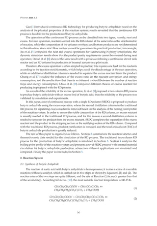 Processes 2020, 8, 1
Gao [1] introduced continuous RD technology for producing butyric anhydride based on the
analysis of the physical properties of the reaction system; results revealed that the continuous RD
process is feasible for the production of butyric anhydride.
The operation of the continuous RD process can be classiﬁed into two types, namely, neat and
excess. For neat operation, reactants are fed into the RD column at the same ratio as the stoichiometric
of reaction, while the composition of the column overhead and bottom products are not determined
in this situation, since strict ﬂow control cannot be guaranteed in practical production; for example,
Xu et al. [5] compared the neat and excess operations for synthesizing N-propyl propionate, the
dynamic simulation results show that the product purity requirements cannot be ensured during neat
operation; Daniel et al. [6] showed the same result with a process combining a continuous stirred tank
reactor and an RD column for production of isoamyl acetate on a pilot scale.
Therefore, the excess operation is often adopted in practice; this requires one feed for the reactants
according to the reaction stoichiometric, which helps avoid the disadvantage of the neat operation,
while an additional distillation column is needed to separate the excess reactant from the product.
Chung et al. [7] studied the inﬂuence of the excess ratio on the reactant conversion and energy
consumption, and the results show that there is an inherent trade-oﬀ between the number of reactive
trays and energy consumption; Chua et al. [8] compared diﬀerent choices of excess reactant for
producing isopropanol with the RD process.
As a result of the reliability of the excess operation, Li et al. [9] proposed a two-column RD process
to produce butyric anhydride with an excess feed of butyric acid, thus the reliability of the process was
validated by simulation and experiments.
In this paper, a novel continuous process with a single RD column (SRDC) is proposed to produce
butyric anhydride using the excess operation, where the second distillation column in the traditional
RD process for separating excess reactant is removed based on the analysis of the boiling point proﬁle
of the reaction system. In order to ensure the stable composition of the RD column, an excess reactant
is usually needed in the traditional RD process, and for this reason a second distillation column is
needed to separate the product from the excess reactant. SRDC completes the separation of the excess
reactant and the product in the stripping section or the rectifying section of the RD column. Compared
with the traditional RD process, product puriﬁcation is removed and the total annual cost (TAC) of
butyric anhydride production is greatly reduced.
The rest of this paper is organized as follows. Section 2 summarizes the reaction kinetics and
thermodynamic data needed for the simulation of the RD process. The traditional two-column RD
process for the production of butyric anhydride is simulated in Section 3. Section 4 analyzes the
boiling point proﬁle of the reaction system and presents a novel SRDC process with internal material
circulation for butyric anhydride production, where two diﬀerent applications are simulated and
compared. Finally the paper is concluded in Section 5.
2. Reaction System
2.1. Synthesis of Butyric Anhydride
The reaction of acetic acid with butyric anhydride is homogeneous; it is also a series of reversible
reactions without a catalyst, which is carried out in two steps as shown by Equations (1) and (2). The
reaction rates of the two steps are quite diﬀerent, and the rate of Reaction (1) is much greater than that
of the second step. According to Li et al. [10], the most suitable reaction temperature is 343.15 K.
CH3CH2CH2COOH + CH3(CO3C)CH3 ⇔
CH3CH2CH2(CO3C)CH3 + CH3COOH
(1)
CH3CH2CH2COOH + CH3CH2CH2(CO3C)CH3 ⇔
CH3CH2CH2(CO3C)CH2CH2CH3 + CH3COOH
(2)
262
 