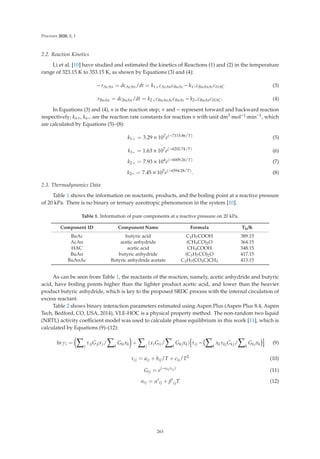 Processes 2020, 8, 1
2.2. Reaction Kinetics
Li et al. [10] have studied and estimated the kinetics of Reactions (1) and (2) in the temperature
range of 323.15 K to 353.15 K, as shown by Equations (3) and (4):
− rAcAn = dcAcAn/dt = k1+cAcAncBuAc − k1−cBuAnAccHAC (3)
rBuAn = dcBuAn/dt = k2+cBuAnAccBuAc − k2−cBuAncHAC. (4)
In Equations (3) and (4), n is the reaction step; + and − represent forward and backward reaction
respectively; kn+, kn− are the reaction rate constants for reaction n with unit dm3·mol−1·min−1, which
are calculated by Equations (5)–(8):
k1+ = 3.29 × 107
e(−7115.86/T)
(5)
k1− = 1.63 × 107
e(−6202.74/T)
(6)
k2+ = 7.93 × 104
e(−6009.26/T)
(7)
k2− = 7.45 × 105
e(−6594.28/T)
. (8)
2.3. Thermodynamics Data
Table 1 shows the information on reactants, products, and the boiling point at a reactive pressure
of 20 kPa. There is no binary or ternary azeotropic phenomenon in the system [10].
Table 1. Information of pure components at a reactive pressure on 20 kPa.
Component ID Component Name Formula Tb/K
BuAc butyric acid C3H7COOH 389.15
AcAn acetic anhydride (CH3CO)2O 364.15
HAC acetic acid CH3COOH 348.15
BuAn butyric anhydride (C3H7CO)2O 417.15
BuAnAc Butyric anhydride acetate C3H7(CO3C)CH3 413.15
As can be seen from Table 1, the reactants of the reaction, namely, acetic anhydride and butyric
acid, have boiling points higher than the lighter product acetic acid, and lower than the heavier
product butyric anhydride, which is key to the proposed SRDC process with the internal circulation of
excess reactant.
Table 2 shows binary interaction parameters estimated using Aspen Plus (Aspen Plus 8.4, Aspen
Tech, Bedford, CO, USA, 2014), VLE-HOC is a physical property method. The non-random two liquid
(NRTL) activity coeﬃcient model was used to calculate phase equilibrium in this work [11], which is
calculated by Equations (9)–(12):
ln γi =

j
τjiGjixj/

k
Gkixk

+

j
(xjGij/

k
Gkjxk)

τij −

k
xkτkjGkj/

k
Gkjxk

(9)
τij = aij + bij/T + cij/T2
(10)
Gij = e(−αijτij)
(11)
αij = α
ij + β
ijT (12)
263
 