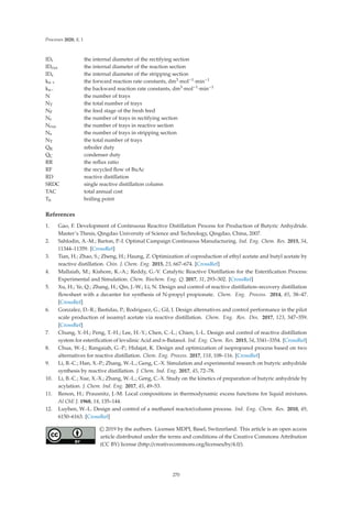 Processes 2020, 8, 1
IDr the internal diameter of the rectifying section
IDrxn the internal diameter of the reaction section
IDs the internal diameter of the stripping section
kn + the forward reaction rate constants, dm3·mol−1·min−1
kn− the backward reaction rate constants, dm3·mol−1·min−1
N the number of trays
NT the total number of trays
NF the feed stage of the fresh feed
Nr the number of trays in rectifying section
Nrxn the number of trays in reactive section
Ns the number of trays in stripping section
NT the total number of trays
QR reboiler duty
QC condenser duty
RR the reﬂux ratio
RF the recycled ﬂow of BuAc
RD reactive distillation
SRDC single reactive distillation column
TAC total annual cost
Tb boiling point
References
1. Gao, F. Development of Continuous Reactive Distillation Process for Production of Butyric Anhydride.
Master’s Thesis, Qingdao University of Science and Technology, Qingdao, China, 2007.
2. Sahlodin, A.-M.; Barton, P.-I. Optimal Campaign Continuous Manufacturing. Ind. Eng. Chem. Res. 2015, 54,
11344–11359. [CrossRef]
3. Tian, H.; Zhao, S.; Zheng, H.; Haung, Z. Optimization of coproduction of ethyl acetate and butyl acetate by
reactive distillation. Chin. J. Chem. Eng. 2015, 23, 667–674. [CrossRef]
4. Mallaiah, M.; Kishore, K.-A.; Reddy, G.-V. Catalytic Reactive Distillation for the Esteriﬁcation Process:
Experimental and Simulation. Chem. Biochem. Eng. Q. 2017, 31, 293–302. [CrossRef]
5. Xu, H.; Ye, Q.; Zhang, H.; Qin, J.-W.; Li, N. Design and control of reactive distillation–recovery distillation
ﬂowsheet with a decanter for synthesis of N-propyl propionate. Chem. Eng. Process. 2014, 85, 38–47.
[CrossRef]
6. Gonzalez, D.-R.; Bastidas, P.; Rodriguez, G.; Gil, I. Design alternatives and control performance in the pilot
scale production of isoamyl acetate via reactive distillation. Chem. Eng. Res. Des. 2017, 123, 347–359.
[CrossRef]
7. Chung, Y.-H.; Peng, T.-H.; Lee, H.-Y.; Chen, C.-L.; Chien, I.-L. Design and control of reactive distillation
system for esteriﬁcation of levulinic Acid and n-Butanol. Ind. Eng. Chem. Res. 2015, 54, 3341–3354. [CrossRef]
8. Chua, W.-J.; Rangaiah, G.-P.; Hidajat, K. Design and optimization of isopropanol process based on two
alternatives for reactive distillation. Chem. Eng. Process. 2017, 118, 108–116. [CrossRef]
9. Li, B.-C.; Han, X.-P.; Zhang, W.-L.; Geng, C.-X. Simulation and experimental research on butyric anhydride
synthesis by reactive distillation. J. Chem. Ind. Eng. 2017, 45, 72–78.
10. Li, B.-C.; Xue, X.-X.; Zhang, W.-L.; Geng, C.-X. Study on the kinetics of preparation of butyric anhydride by
acylation. J. Chem. Ind. Eng. 2017, 45, 49–53.
11. Renon, H.; Prausnitz, J.-M. Local compositions in thermodynamic excess functions for liquid mixtures.
AI ChE J. 1968, 14, 135–144.
12. Luyben, W.-L. Design and control of a methanol reactor/column process. Ind. Eng. Chem. Res. 2010, 49,
6150–6163. [CrossRef]
© 2019 by the authors. Licensee MDPI, Basel, Switzerland. This article is an open access
article distributed under the terms and conditions of the Creative Commons Attribution
(CC BY) license (http://creativecommons.org/licenses/by/4.0/).
270
 