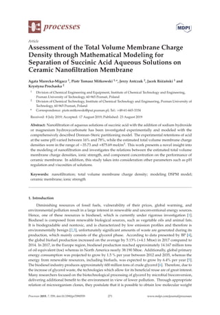 processes
Article
Assessment of the Total Volume Membrane Charge
Density through Mathematical Modeling for
Separation of Succinic Acid Aqueous Solutions on
Ceramic Nanoﬁltration Membrane
Agata Marecka-Migacz 1, Piotr Tomasz Mitkowski 1,*, Jerzy Antczak 2, Jacek Różański 1 and
Krystyna Prochaska 2
1 Division of Chemical Engineering and Equipment, Institute of Chemical Technology and Engineering,
Poznan University of Technology, 60-965 Poznań, Poland
2 Division of Chemical Technology, Institute of Chemical Technology and Engineering, Poznan University of
Technology, 60-965 Poznań, Poland
* Correspondence: piotr.mitkowski@put.poznan.pl; Tel.: +48-61-665-3334
Received: 8 July 2019; Accepted: 17 August 2019; Published: 23 August 2019
Abstract: Nanoﬁltration of aqueous solutions of succinic acid with the addition of sodium hydroxide
or magnesium hydroxycarbonate has been investigated experimentally and modeled with the
comprehensively described Donnan–Steric partitioning model. The experimental retentions of acid
at the same pH varied between 16% and 78%, while the estimated total volume membrane charge
densities were in the range of −35.73 and +875.69 mol/m3. This work presents a novel insight into
the modeling of nanoﬁltration and investigates the relations between the estimated total volume
membrane charge densities, ionic strength, and component concentration on the performance of
ceramic membrane. In addition, this study takes into consideration other parameters such as pH
regulation and viscosities of solutions.
Keywords: nanoﬁltration; total volume membrane charge density; modeling DSPM model;
ceramic membrane; ionic strength
1. Introduction
Diminishing resources of fossil fuels, vulnerability of their prices, global warming, and
environmental pollution result in a large interest in renewable and unconventional energy sources.
Hence, one of these resources is biodiesel, which is currently under rigorous investigation [1].
Biodiesel is composed from renewable biological sources, such as vegetable oils and animal fats.
It is biodegradable and nontoxic, and is characterized by low emission proﬁles and therefore is
environmentally benign [2,3], unfortunately signiﬁcant amounts of waste are generated during its
production, which mainly consists of the glycerol phase. According to data presented by BP [4],
the global biofuel production increased on the average by 5.13% (+4.1 Mtoe) in 2017 compared to
2014. In 2017, in the Europe region, biodiesel production reached approximately 14.167 million tons
of oil equivalent (toe) whereas in North America nearly 38.190 Mtoe. Additionally, global primary
energy consumption was projected to grow by 1.5 % per year between 2012 and 2035, whereas the
energy from renewable resources, including biofuels, was expected to grow by 6.4% per year [5].
The biodiesel industry produces approximately 600 million tons of crude glycerol [6]. Therefore, due to
the increase of glycerol waste, the technologies which allow for its beneﬁcial reuse are of great interest.
Many researchers focused on the biotechnological processing of glycerol by microbial bioconversion,
delivering additional beneﬁt to the environment in view of lower pollution. Through appropriate
relation of microorganism clones, they postulate that it is possible to obtain low molecular weight
Processes 2019, 7, 559; doi:10.3390/pr7090559 www.mdpi.com/journal/processes
271
 