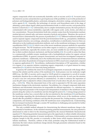 Processes 2019, 7, 559
organic compounds which are economically desirable, such as succinic acid [6–8]. In recent years,
the interest in succinic acid production is growing because of the possibility to use it in the production of
polymers and biodegradable plastics, surfactants, detergents, electrolytic coatings, and pharmaceutical
active agents [9,10]. Generally, the technology of succinic acid biosynthesis ends at the stage of
obtaining a post-culture liquid called post-fermentation broth, in which succinic acid produced by
bacteria is dissolved [11–14]. Unfortunately, due to complex fermentation process, the main product is
contaminated with various metabolites, especially with organic acids: acetic, formic, and others at
low concentrations. The post-fermentation broth also contains wastes from the fermentation medium:
residual glycerol, mineral salts, and minor amounts of polyols and proteins. Therefore, the success of
bioconversion is determined by the process of puriﬁcation [15–19]. Diﬀerent traditional methods are
used to separate organic compounds from the post-fermentation broth e.g., precipitation, distillation,
liquid–liquid extraction, ion-exchange, adsorption, crystallization or esteriﬁcation, however there are
alternatives to the traditional puriﬁcation methods, such as the membrane techniques, for example
nanoﬁltration (NF) [15,20,21], which is one of the newer membrane pressure methods for separation
of liquid mixtures. The NF membrane can be either organic in nature (i.e., polymeric) or inorganic.
Inorganic membranes, especially the ceramic ones, are more suitable for use with organic solvents
due to their excellent chemical, mechanical, and thermal stability [22]. It is worth to notice that there
is a commercially available ceramic membrane with a hydrophobized surface for organic solvent
nanoﬁltration (OSN). In general, transport characteristics are much less investigated compared to
polymeric membranes. Additionally, due to the multifaceted nature of interactions between membrane,
solvent, and solute, the prediction of transport mechanism in OSN is much more complicated compared
to aqueous applications [23]. Nevertheless, mathematical description of NF separations, whether
it is organic or an aqueous solution containing organic compounds, is of great interest for many
researchers [24–34] and it is far from truly being predictive.
In general, NF combines the removal of uncharged components at nanoscale with charge eﬀects
between the solution and the surface of the membrane [24]. Acids possess very low molecular weight
(MW) (e.g., the MW of succinic acid is equal to 118.09 g/mol) in comparison to cut-oﬀ of ceramic
membranes, therefore the so-called sieving eﬀect cannot play the main role. In such case, the retention
of acid is very low and process eﬃciency is unsatisfactory. In order to enhance the separation of
acid, the pH value is adjusted to obtain a dissociated form of acids above the pKa (for succinic acid
pKa1 = 4.22 [35]). When the dissociated form of the acid is separated in NF, the main separation
mechanism changes to the electrostatic repulsion. Nevertheless, for a charged compound, both steric
hindrance and electrostatic interactions are responsible for eﬃcient separation—i.e., retention rate.
Another important parameter in the transport and interpretation of retention is the membrane charge
present along the surface of a membrane and also through the pores [32]. A strong charge present at
the membrane surface has a crucial eﬀect on the ion retention by the membrane [36] and therefore,
the knowledge regarding the electrochemical interactions which occur at the membrane surface
should oﬀer the possibility to inﬂuence and describe the permeate ﬂux, fouling tendency, retention of
components, and cleaning conditions of the NF membranes more comprehensively. Understanding
the ion-transport mechanism through a ceramic NF membrane is challenging and essential for further
optimization of the NF processes.
The only available method adequate for characterizing the inherent membrane charge is the
zeta potential of membrane. In the standard streaming potential measurements, the zeta potential is
determined in order to link it to the streaming potential by the classical Helmholtz–Smoluchowski
equation [37]. Streaming potential measurement gives the opportunity to obtain reliable information
regarding the surface properties of ceramic membranes. Unfortunately, such measurement method
requires sample in the ﬂat, powder or eventually in ﬁber forms which requires destruction of a
tubular membrane. Therefore, authors of this study postulate using the mathematical model to
determine the total volume membrane charge density through parameter estimation based on the
retention experiments.
272
 