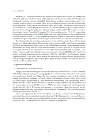 Processes 2019, 7, 559
Modeling of a nanoﬁltration membrane performance comprises two aspects: ﬂux and rejection
predictions [27]. Generally, the NF transport description models should consider the interaction between
the charged membrane and ionic solutes [38]. Many charged membrane transport theories have been
proposed which account for electrostatic eﬀects as well as diﬀusive and convective ﬂow to describe the
solute separation [39], such as the steric-hindrance pore model (SHP), electric-steric-hindrance pore
model (ESHP) [40], Teorell–Mayer–Sievers model [41], frictional model or space-charge model [42].
However, the most popular and widely adopted mathematical model for NF process is based on
the extended Nernst–Planck (eN-P) equation [39]. Bowen and co-authors [25,43–45] proposed the
Donnan-steric-partitioning model (DSPM) which arose from the eN-P equation. The DSPM has been
also used by many authors [32,46–49] with fairy good results. However, prediction of separation or
membrane charge is very limited, and modeling is used to describe and correlate rejection results.
In order to predict the separation performance, it is important to evaluate the membrane charge
density in well-deﬁned solutions. Therefore, the authors aim to consider each ion and water in the
modeling, and therefore to obtain values of the total volume membrane charge densities through
mathematical modeling. As a case study, the nanoﬁltration of aqueous solutions of succinate sodium
and magnesium salts in pH equal to 9 and in two diﬀerent concentrations (3.6 and 36.0 g/L) were
studied experimentally and modeled with a comprehensively described DSPM model. Aside from
sodium hydroxide, magnesium hydroxycarbonate (4MgCO3 × Mg(OH)2 × 5H2O) was also selected
for pH adjustment of the feeds. It was because the magnesium hydroxycarbonate was used in the
fermentation process reported in [50] to keep pH at approximately 8–9 in the bioreactor and at around
8.5 in the post-fermentation broth.
2. Experimental Methods
2.1. Experimental and Operating Conditions
The pilot plant presented in Figure 1 was used in the study of the separation of succinic acid by the
NF technique. The exploited system was equipped with two membrane modules, whereas all research
was carried out on the only one of them. The used membrane module was equipped with a tubular
ceramic mono-channel membrane (TiO2 active layer, TAMI Industries, Nyons, France) with a cut-oﬀ
of 450 Da, support mean porosity 38.5 mm2, membrane mean porosity 3 μm, open porosity 30–40%,
external diameter 10 mm, channel diameter and ﬁltration area per 0.6 m tube equal to 0.0125 m2 [51].
The transmembrane pressure (TMP) was set to 1.5 MPa. The process temperature for all experiments
was ﬁxed to 300 ± 2.0 K. The system was operated in a continuous mode, which means that the
permeate and retentate were recirculated to the feeding tank continuously. The total volume of each
investigated solution was equal to 12 L.
After each experiment, the ceramic membrane was cleaned to recover its initial permeance
according to the procedure described in details elsewhere [51]. All cleaning steps were carried out at a
ﬂow system, the deionized water was ﬁltered for 60 min, and the resulting ﬂux was compared to the
initial water ﬂux. The decline in water ﬂux after cleaning was not observed.
273
 